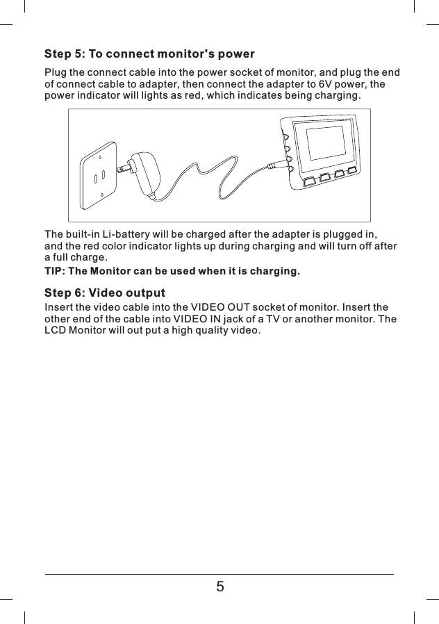 Step 5: To connect monitor's powerPlug the connect cable into the power socket of monitor, and plug the endof connect cable to adapter, then connect the adapter to 6V power, thepower indicator will lights as red, which indicates being charging.The built-in Li-battery will be charged after the adapter is plugged in,and the red color indicator lights up during charging and will turn off aftera full charge.Step 6: Video outputInsert the video cable into the VIDEO OUT socket of monitor. Insert theother end of the cable into VIDEO IN jack of a TV or another monitor. TheLCD Monitor will out put a high quality video.5TIP: The Monitor can be used when it is charging.