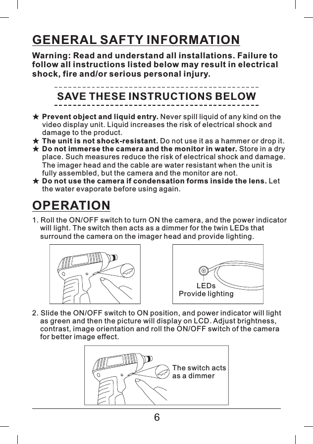 GENERAL SAFTY INFORMATIONWarning: Read and understand all installations. Failure tofollow all instructions listed below may result in electricalshock, fire and/or serious personal injury.SAVE THESE INSTRUCTIONS BELOW★★★★Prevent object and liquid entry.The unit is not shock-resistant.Do not immerse the camera and the monitor in water.Do not use the camera if condensation forms inside the lens.Never spill liquid of any kind on thevideo display unit. Liquid increases the risk of electrical shock anddamage to the product.Donotuseitasahammerordropit.Storeinadryplace. Such measures reduce the risk of electrical shock and damage.The imager head and the cable are water resistant when the unit isfully assembled, but the camera and the monitor are not.Letthe water evaporate before using again.OPERATION1. Roll the ON/OFF switch to turn ON the camera, and the power indicatorwill light. The switch then acts as a dimmer for the twin LEDs thatsurround the camera on the imager head and provide lighting.2. Slide the ON/OFF switch to ON position, and power indicator will lightas green and then the picture will display on LCD. Adjust brightness,contrast, image orientation and roll the ON/OFF switch of the camerafor better image effect.LEDsProvide lightingThe switch actsasadimmer6