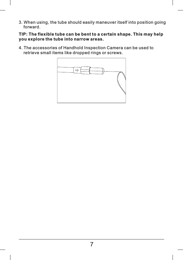 3. When using, the tube should easily maneuver itself into position goingforward.TIP: The flexible tube can be bent to a certain shape. This may helpyou explore the tube into narrow areas.4. The accessories of Handhold Inspection Camera can be used toretrieve small items like dropped rings or screws.7