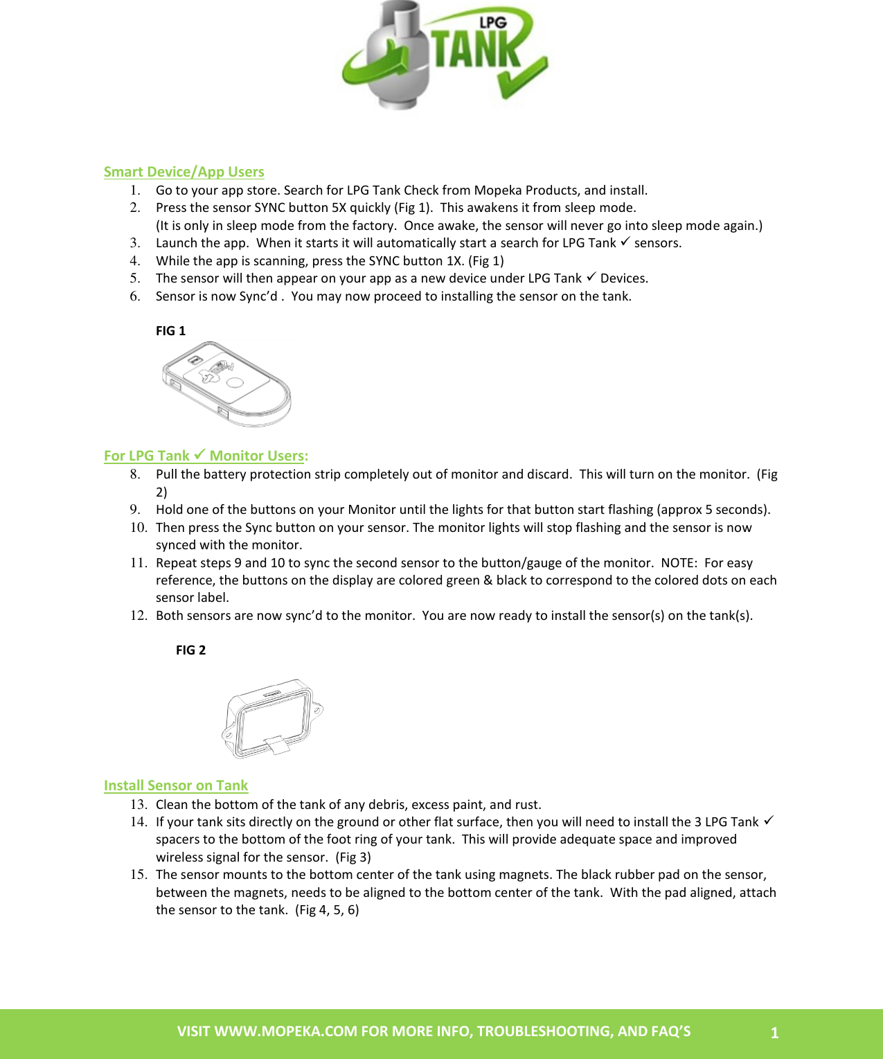   1 VISIT WWW.MOPEKA.COM FOR MORE INFO, TROUBLESHOOTING, AND FAQ’S        Smart Device/App Users 1. Go to your app store. Search for LPG Tank Check from Mopeka Products, and install. 2. Press the sensor SYNC button 5X quickly (Fig 1).  This awakens it from sleep mode.                                                                                                                                                           (It is only in sleep mode from the factory.  Once awake, the sensor will never go into sleep mode again.) 3. Launch the app.  When it starts it will automatically start a search for LPG Tank  sensors.   4. While the app is scanning, press the SYNC button 1X. (Fig 1)   5. The sensor will then appear on your app as a new device under LPG Tank  Devices. 6. Sensor is now Sync’d .  You may now proceed to installing the sensor on the tank.  FIG 1   For LPG Tank  Monitor Users: 8. Pull the battery protection strip completely out of monitor and discard.  This will turn on the monitor.  (Fig 2) 9. Hold one of the buttons on your Monitor until the lights for that button start flashing (approx 5 seconds). 10. Then press the Sync button on your sensor. The monitor lights will stop flashing and the sensor is now synced with the monitor.   11. Repeat steps 9 and 10 to sync the second sensor to the button/gauge of the monitor.  NOTE:  For easy reference, the buttons on the display are colored green &amp; black to correspond to the colored dots on each sensor label.  12. Both sensors are now sync’d to the monitor.  You are now ready to install the sensor(s) on the tank(s).                        FIG 2                                  Install Sensor on Tank 13. Clean the bottom of the tank of any debris, excess paint, and rust. 14. If your tank sits directly on the ground or other flat surface, then you will need to install the 3 LPG Tank  spacers to the bottom of the foot ring of your tank.  This will provide adequate space and improved wireless signal for the sensor.  (Fig 3) 15. The sensor mounts to the bottom center of the tank using magnets. The black rubber pad on the sensor, between the magnets, needs to be aligned to the bottom center of the tank.  With the pad aligned, attach the sensor to the tank.  (Fig 4, 5, 6)   