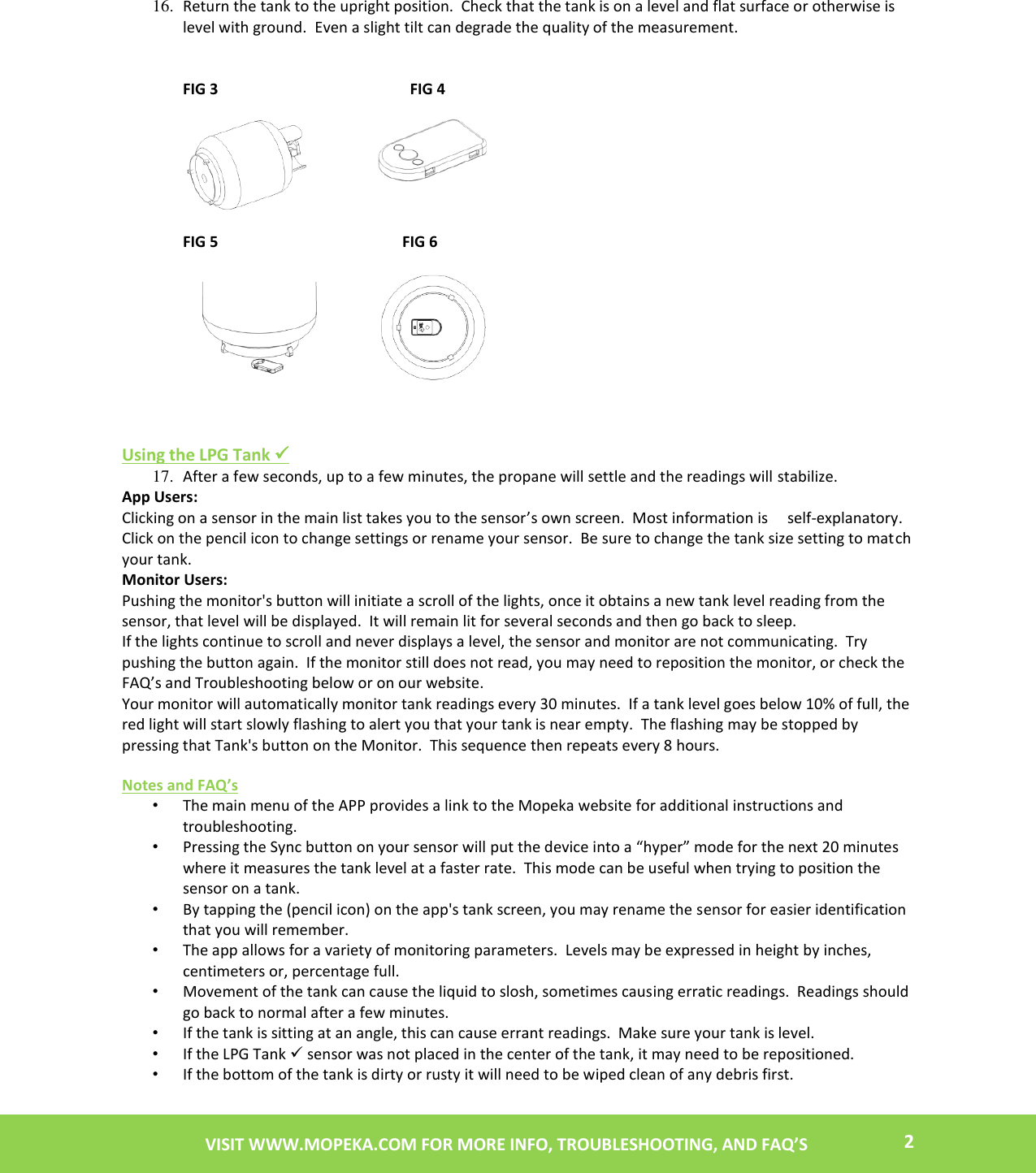    2 VISIT WWW.MOPEKA.COM FOR MORE INFO, TROUBLESHOOTING, AND FAQ’S  16. Return the tank to the upright position.  Check that the tank is on a level and flat surface or otherwise is level with ground.  Even a slight tilt can degrade the quality of the measurement.           FIG 3                                                  FIG 4                                                             FIG 5                                                FIG 6                             Using the LPG Tank  17. After a few seconds, up to a few minutes, the propane will settle and the readings will stabilize. App Users: Clicking on a sensor in the main list takes you to the sensor’s own screen.  Most information is     self-explanatory.  Click on the pencil icon to change settings or rename your sensor.  Be sure to change the tank size setting to match your tank. Monitor Users:   Pushing the monitor&apos;s button will initiate a scroll of the lights, once it obtains a new tank level reading from the sensor, that level will be displayed.  It will remain lit for several seconds and then go back to sleep.   If the lights continue to scroll and never displays a level, the sensor and monitor are not communicating.  Try pushing the button again.  If the monitor still does not read, you may need to reposition the monitor, or check the FAQ’s and Troubleshooting below or on our website. Your monitor will automatically monitor tank readings every 30 minutes.  If a tank level goes below 10% of full, the red light will start slowly flashing to alert you that your tank is near empty.  The flashing may be stopped by pressing that Tank&apos;s button on the Monitor.  This sequence then repeats every 8 hours.  Notes and FAQ’s  • The main menu of the APP provides a link to the Mopeka website for additional instructions and troubleshooting. • Pressing the Sync button on your sensor will put the device into a “hyper” mode for the next 20 minutes where it measures the tank level at a faster rate.  This mode can be useful when trying to position the sensor on a tank. • By tapping the (pencil icon) on the app&apos;s tank screen, you may rename the sensor for easier identification that you will remember. • The app allows for a variety of monitoring parameters.  Levels may be expressed in height by inches, centimeters or, percentage full. • Movement of the tank can cause the liquid to slosh, sometimes causing erratic readings.  Readings should go back to normal after a few minutes.  • If the tank is sitting at an angle, this can cause errant readings.  Make sure your tank is level.  • If the LPG Tank  sensor was not placed in the center of the tank, it may need to be repositioned. • If the bottom of the tank is dirty or rusty it will need to be wiped clean of any debris first. 