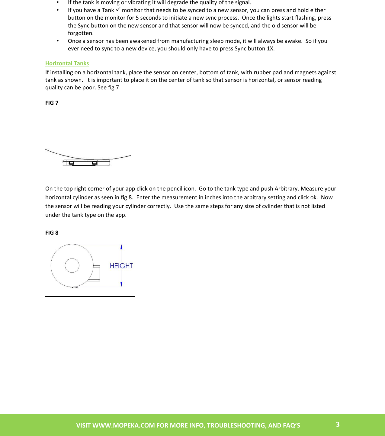    3 VISIT WWW.MOPEKA.COM FOR MORE INFO, TROUBLESHOOTING, AND FAQ’S  • If the tank is moving or vibrating it will degrade the quality of the signal. • If you have a Tank  monitor that needs to be synced to a new sensor, you can press and hold either button on the monitor for 5 seconds to initiate a new sync process.  Once the lights start flashing, press the Sync button on the new sensor and that sensor will now be synced, and the old sensor will be forgotten. • Once a sensor has been awakened from manufacturing sleep mode, it will always be awake.  So if you ever need to sync to a new device, you should only have to press Sync button 1X.  Horizontal Tanks If installing on a horizontal tank, place the sensor on center, bottom of tank, with rubber pad and magnets against tank as shown.  It is important to place it on the center of tank so that sensor is horizontal, or sensor reading quality can be poor. See fig 7  FIG 7            On the top right corner of your app click on the pencil icon.  Go to the tank type and push Arbitrary. Measure your horizontal cylinder as seen in fig 8.  Enter the measurement in inches into the arbitrary setting and click ok.  Now the sensor will be reading your cylinder correctly.  Use the same steps for any size of cylinder that is not listed under the tank type on the app.  FIG 8    