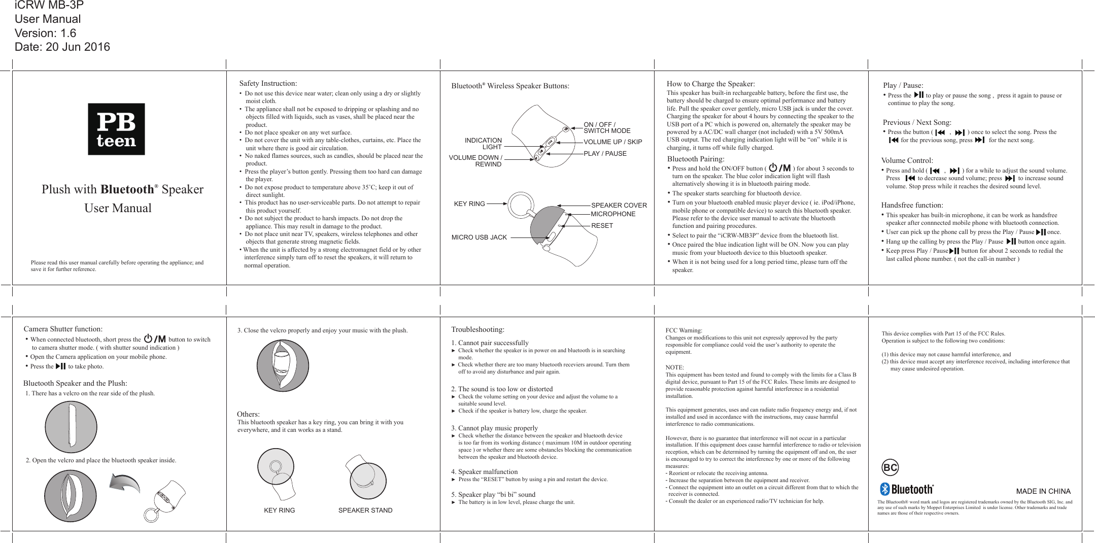 Plush with Bluetooth® SpeakerUser ManualPlease read this user manual carefully before operating the appliance; and save it for further reference.How to Charge the Speaker:This speaker has built-in rechargeable battery, before the first use, the battery should be charged to ensure optimal performance and battery life. Pull the speaker cover gentlely, micro USB jack is under the cover. Charging the speaker for about 4 hours by connecting the speaker to the USB port of a PC which is powered on, alternately the speaker may be powered by a AC/DC wall charger (not included) with a 5V 500mA USB output. The red charging indication light will be “on” while it is charging, it turns off while fully charged. Bluetooth Pairing:• Press and hold the ON/OFF button (                ) for about 3 seconds to    turn on the speaker. The blue color indication light will flash    alternatively showing it is in bluetooth pairing mode.• The speaker starts searching for bluetooth device.• Turn on your bluetooth enabled music player device ( ie. iPod/iPhone,    mobile phone or compatible device) to search this bluetooth speaker.    Please refer to the device user manual to activate the bluetooth    function and pairing procedures.• Select to pair the “iCRW-MB3P” device from the bluetooth list.• Once paired the blue indication light will be ON. Now you can play    music from your bluetooth device to this bluetooth speaker.• When it is not being used for a long period time, please turn off the    speaker.  Safety Instruction:•  Do not use this device near water; clean only using a dry or slightly     moist cloth.•  The appliance shall not be exposed to dripping or splashing and no     objects filled with liquids, such as vases, shall be placed near the     product.•  Do not place speaker on any wet surface.•  Do not cover the unit with any table-clothes, curtains, etc. Place the     unit where there is good air circulation.•  No naked flames sources, such as candles, should be placed near the     product.•  Press the player’s button gently. Pressing them too hard can damage     the player.•  Do not expose product to temperature above 35˚C; keep it out of     direct sunlight.•  This product has no user-serviceable parts. Do not attempt to repair     this product yourself. •  Do not subject the product to harsh impacts. Do not drop the     appliance. This may result in damage to the product.•  Do not place unit near TV, speakers, wireless telephones and other     objects that generate strong magnetic fields.• When the unit is affected by a strong electromagnet field or by other    interference simply turn off to reset the speakers, it will return to    normal operation.   Troubleshooting:1. Cannot pair successfully►  Check whether the speaker is in power on and bluetooth is in searching      mode.►  Check whether there are too many bluetooth receviers around. Turn them      off to avoid any disturbance and pair again.2. The sound is too low or distorted►  Check the volume setting on your device and adjust the volume to a      suitable sound level.►  Check if the speaker is battery low, charge the speaker.3. Cannot play music properly►  Check whether the distance between the speaker and bluetooth device      is too far from its working distance ( maximum 10M in outdoor operating      space ) or whether there are some obstancles blocking the communication      between the speaker and bluetooth device.4. Speaker malfunction►  Press the “RESET” button by using a pin and restart the device. 5. Speaker play “bi bi” sound►  The battery is in low level, please charge the unit.Bluetooth® Wireless Speaker Buttons:ON / OFF / VOLUME UP / SKIPPLAY / PAUSE REWIND LIGHTINDICATIONVOLUME DOWN /SWITCH MODECamera Shutter function: • When connected bluetooth, short press the                 button to switch          to camera shutter mode. ( with shutter sound indication ) • Open the Camera application on your mobile phone. • Press the         to take photo.   iCRW MB-3PUser ManualVersion: 1.6Date: 20 Jun 20161. There has a velcro on the rear side of the plush.2. Open the velcro and place the bluetooth speaker inside.3. Close the velcro properly and enjoy your music with the plush.    This bluetooth speaker has a key ring, you can bring it with you   everywhere, and it can works as a stand.   MICRO USB JACKRESET KEY RINGMICROPHONEOthers:Bluetooth Speaker and the Plush:  KEY RING SPEAKER STANDSPEAKER COVERFCC Warning: Changes or modifications to this unit not expressly approved by the party responsible for compliance could void the user’s authority to operate the equipment.NOTE: This equipment has been tested and found to comply with the limits for a Class B digital device, pursuant to Part 15 of the FCC Rules. These limits are designed to provide reasonable protection against harmful interference in a residential installation.This equipment generates, uses and can radiate radio frequency energy and, if notinstalled and used in accordance with the instructions, may cause harmful interference to radio communications.However, there is no guarantee that interference will not occur in a particularinstallation. If this equipment does cause harmful interference to radio or televisionreception, which can be determined by turning the equipment off and on, the user is encouraged to try to correct the interference by one or more of the following measures:- Reorient or relocate the receiving antenna.- Increase the separation between the equipment and receiver.- Connect the equipment into an outlet on a circuit different from that to which the  receiver is connected.- Consult the dealer or an experienced radio/TV technician for help./M/MBCThe Bluetooth® word mark and logos are registered trademarks owned by the Bluetooth SIG, Inc. and any use of such marks by Moppet Enterprises Limited  is under license. Other trademarks and trade names are those of their respective owners.Previous / Next Song:• Press the button (          ,          ) once to select the song. Press the           for the previous song, press          for the next song.   Handsfree function:• This speaker has built-in microphone, it can be work as handsfree    speaker after connnected mobile phone with bluetooth connection. • User can pick up the phone call by press the Play / Pause        once.• Hang up the calling by press the Play / Pause         button once again.• Keep press Play / Pause        button for about 2 seconds to redial the    last called phone number. ( not the call-in number )  Volume Control:• Press and hold (          ,          ) for a while to adjust the sound volume.     Press           to decrease sound volume; press          to increase sound     volume. Stop press while it reaches the desired sound level.Play / Pause: • Press the         to play or pause the song ,  press it again to pause or     continue to play the song.This device complies with Part 15 of the FCC Rules.Operation is subject to the following two conditions:(1) this device may not cause harmful interference, and(2) this device must accept any interference received, including interference that        may cause undesired operation.