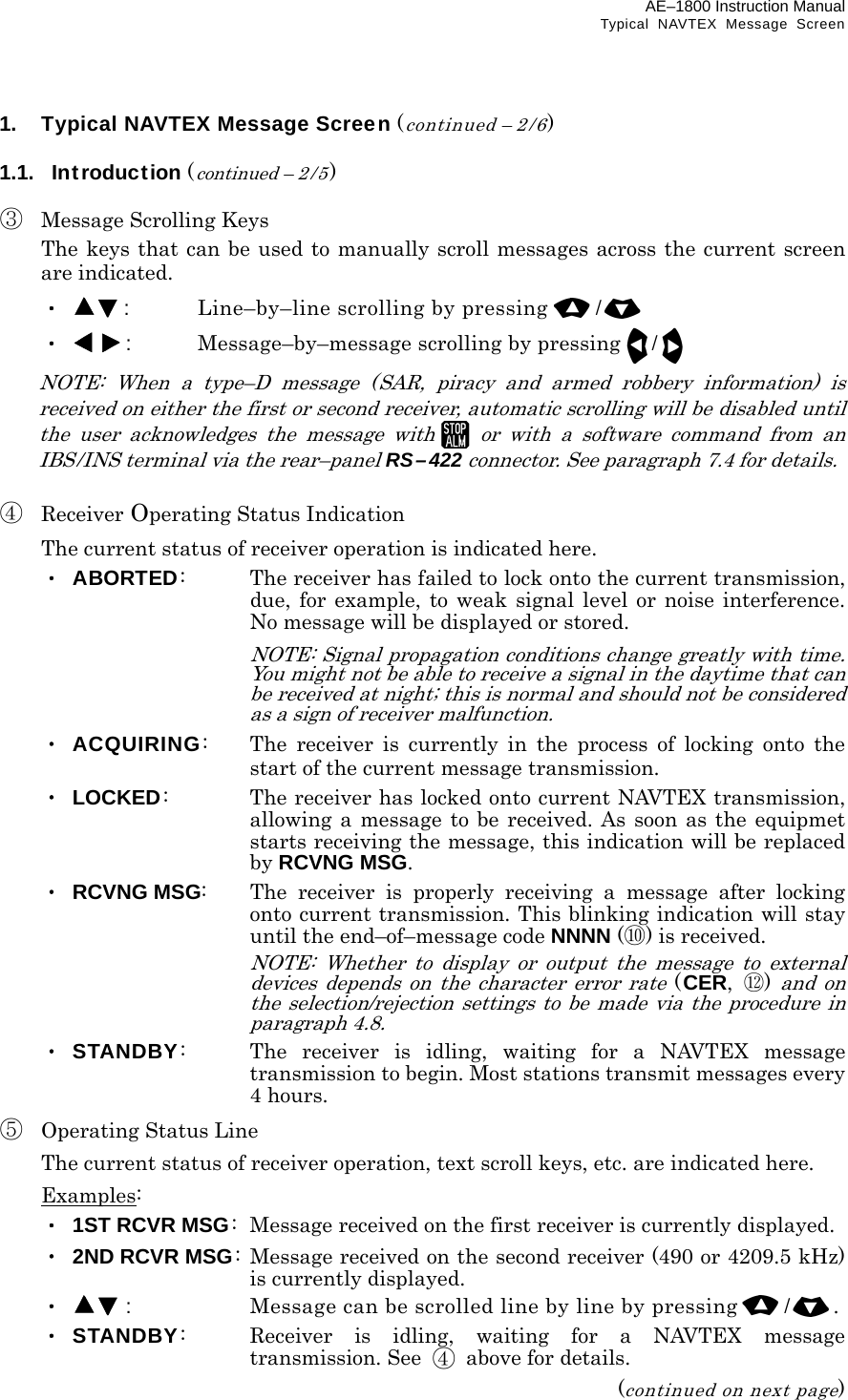 AE–1800 Instruction Manual Typical NAVTEX Message Screen 1.  Typical NAVTEX Message Screen (continued – 2/6)  1.1.  Introduction (continued – 2 /5)  ③  Message Scrolling Keys   The keys that can be used to manually scroll messages across the current screen are indicated.  ・  :  Line–by–line scrolling by pressing /  ・ :  Message–by–message scrolling by pressing/   NOTE: When a type–D message (SAR, piracy and armed robbery information) is received on either the first or second receiver, automatic scrolling will be disabled until the user acknowledges the message withor with a software command from an IBS/INS terminal via the rear–panel RS–422 connector. See paragraph 7.4 for details.  ④ Receiver Operating Status Indication  The current status of receiver operation is indicated here.  ・ ABORTED:  The receiver has failed to lock onto the current transmission, due, for example, to weak signal level or noise interference. No message will be displayed or stored.   NOTE: Signal propagation conditions change greatly with time. You might not be able to receive a signal in the daytime that can be received at night; this is normal and should not be considered as a sign of receiver malfunction.  ・ ACQUIRING:  The receiver is currently in the process of locking onto the start of the current message transmission.  ・ LOCKED:  The receiver has locked onto current NAVTEX transmission, allowing a message to be received. As soon as the equipmet starts receiving the message, this indication will be replaced by RCVNG MSG.  ・ RCVNG MSG:  The receiver is properly receiving a message after locking onto current transmission. This blinking indication will stay until the end–of–message code NNNN (⑩) is received.      NOTE: Whether to display or output the message to external devices depends on the character error rate (CER,  ⑫) and on the selection/rejection settings to be made via the procedure in paragraph 4.8.  ・ STANDBY:  The receiver is idling, waiting for a NAVTEX message transmission to begin. Most stations transmit messages every 4 hours. ⑤  Operating Status Line   The current status of receiver operation, text scroll keys, etc. are indicated here.  Examples:  ・ 1ST RCVR MSG:   Message received on the first receiver is currently displayed.  ・ 2ND RCVR MSG: Message received on the second receiver (490 or 4209.5 kHz) is currently displayed.  ・  :  Message can be scrolled line by line by pressing /.  ・ STANDBY:  Receiver is idling, waiting for a NAVTEX message transmission. See  ④  above for details. (continued on next page) 