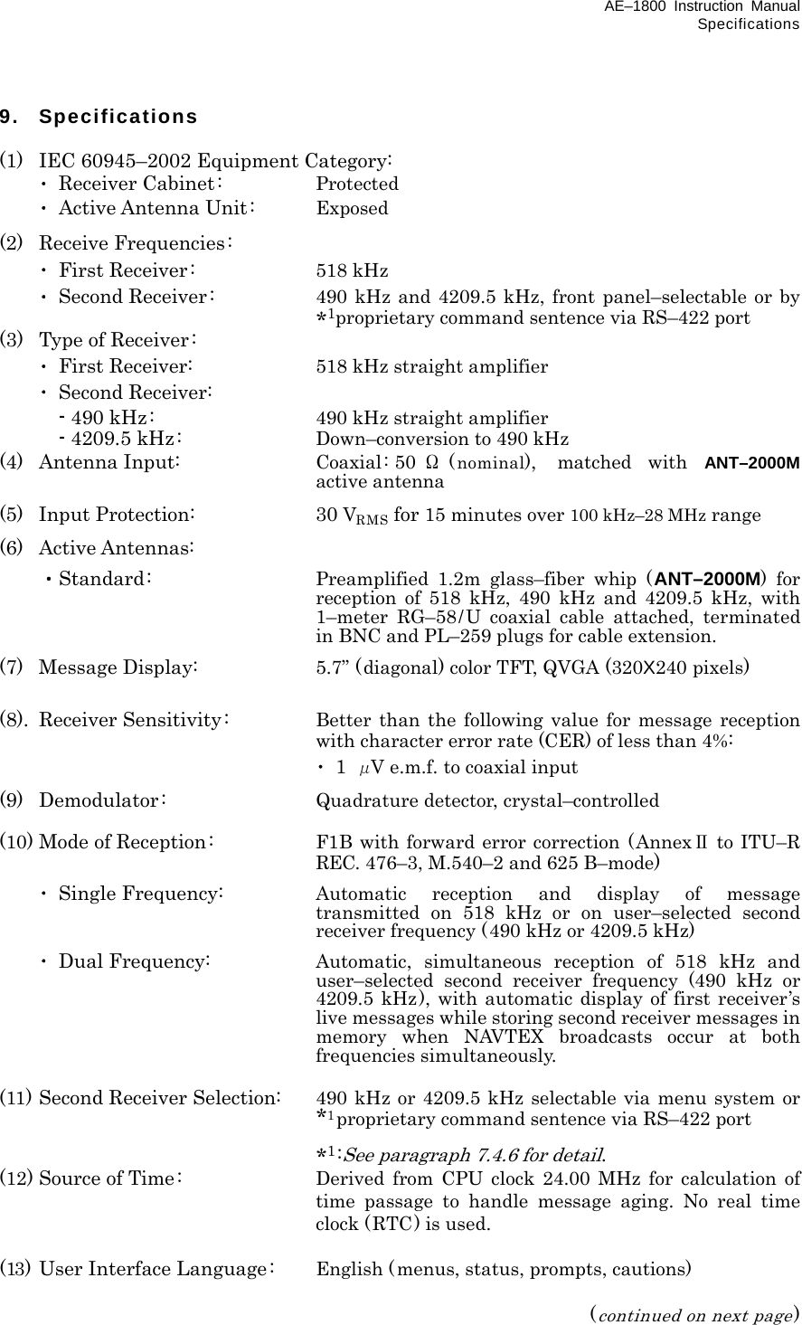 AE–1800 Instruction Manual Specifications 9. Specifications  (1)  IEC 60945–2002 Equipment Category:  ･ Receiver Cabinet:  Protected  ･ Active Antenna Unit:  Exposed (2) Receive Frequencies:  ･ First Receiver:  518 kHz  ･ Second Receiver :  490 kHz and 4209.5 kHz, front panel–selectable or by *1proprietary command sentence via RS–422 port (3)  Type of Receiver:  ･ First Receiver:  518 kHz straight amplifier  ･ Second Receiver:   - 490 kHz:  490 kHz straight amplifier   - 4209.5 kHz:  Down–conversion to 490 kHz (4) Antenna Input:  Coaxial: 50 Ω(nominal),  matched with ANT–2000M active antenna (5) Input Protection:  30 VRMS for 15 minutes over 100 kHz–28 MHz range (6) Active Antennas:  ・Standard:  Preamplified 1.2m glass–fiber whip (ANT–2000M) for reception of 518 kHz, 490 kHz and 4209.5 kHz, with 1–meter RG–58/U coaxial cable attached, terminated in BNC and PL–259 plugs for cable extension. (7) Message Display:  5.7” (diagonal) color TFT, QVGA (320X240 pixels)  (8). Receiver Sensitivity:  Better than the following value for message reception with character error rate (CER) of less than 4%:    ･ 1 μV e.m.f. to coaxial input (9) Demodulator:  Quadrature detector, crystal–controlled  (10) Mode of Reception :  F1B with forward error correction (AnnexⅡ to ITU–R REC. 476–3, M.540–2 and 625 B–mode)  ･ Single Frequency:  Automatic reception and display of message transmitted on 518 kHz or on user–selected second receiver frequency (490 kHz or 4209.5 kHz)  ･ Dual Frequency:  Automatic, simultaneous reception of 518 kHz and user–selected second receiver frequency (490 kHz or 4209.5 kHz), with automatic display of first receiver’s live messages while storing second receiver messages in memory when NAVTEX broadcasts occur at both frequencies simultaneously.  (11) Second Receiver Selection:  490 kHz or 4209.5 kHz selectable via menu system or *1proprietary command sentence via RS–422 port   *1:See paragraph 7.4.6 for detail. (12) Source of Time:  Derived from CPU clock 24.00 MHz for calculation of time passage to handle message aging. No real time clock (RTC) is used.  (13) User Interface Language:  English ( menus, status, prompts, cautions)   (continued on next page) 