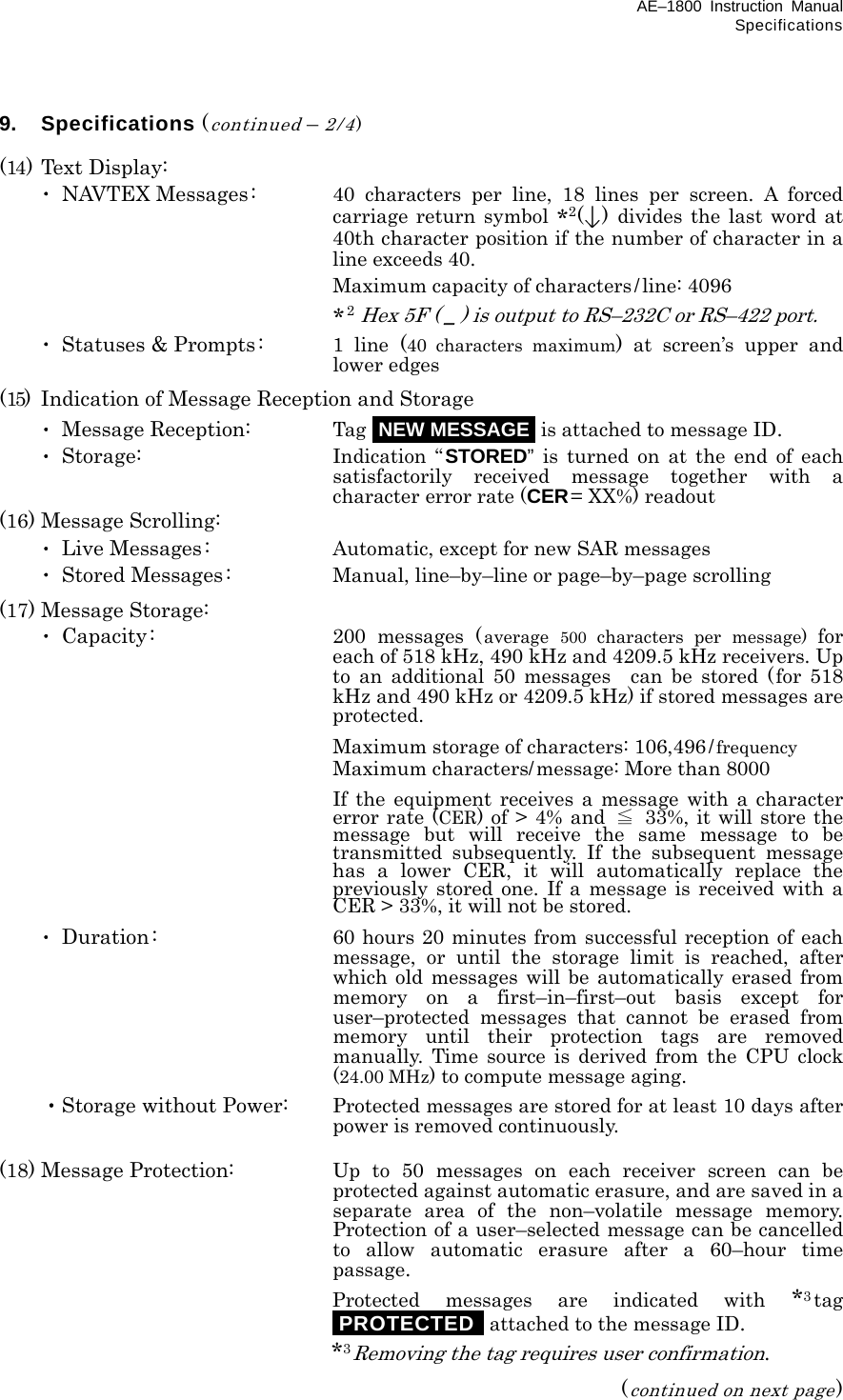 AE–1800 Instruction Manual Specifications 9. Specifications (continued – 2/4)  (14) Text Display:  ･ NAVTEX Messages:  40 characters per line, 18 lines per screen. A forced carriage return symbol *2()  divides the last word at 40th character position if the number of character in a line exceeds 40.  Maximum capacity of characters/line: 4096  *2 Hex 5F ( _ ) is output to RS–232C or RS–422 port.  ･ Statuses &amp; Prompts:  1 line (40 characters maximum) at screen’s upper and lower edges (15)  Indication of Message Reception and Storage  ･ Message Reception:  Tag iNEW MESSAGEi is attached to message ID.  ･ Storage:  Indication “STORED” is turned on at the end of each satisfactorily received message together with a character error rate (CER= XX%) readout (16) Message Scrolling:  ･ Live Messages:  Automatic, except for new SAR messages  ･ Stored Messages:  Manual, line–by–line or page–by–page scrolling (17) Message Storage:  ･ Capacity:  200 messages (average 500 characters per message) for each of 518 kHz, 490 kHz and 4209.5 kHz receivers. Up to an additional 50 messages  can be stored (for 518 kHz and 490 kHz or 4209.5 kHz) if stored messages are protected.     Maximum storage of characters: 106,496/frequency     Maximum characters/message: More than 8000     If the equipment receives a message with a character error rate (CER) of &gt; 4% and  ≦ 33%, it will store the message but will receive the same message to be transmitted subsequently. If the subsequent message has a lower CER, it will automatically replace the previously stored one. If a message is received with a CER &gt; 33%, it will not be stored.  ･ Duration:  60 hours 20 minutes from successful reception of each message, or until the storage limit is reached, after which old messages will be automatically erased from memory on a first–in–first–out basis except for user–protected messages that cannot be erased from memory until their protection tags are removed manually. Time source is derived from the CPU clock (24.00 MHz) to compute message aging.  ・Storage without Power:  Protected messages are stored for at least 10 days after power is removed continuously.  (18) Message Protection:  Up to 50 messages on each receiver screen can be protected against automatic erasure, and are saved in a separate area of the non–volatile message memory. Protection of a user–selected message can be cancelled to allow automatic erasure after a 60–hour time passage.    Protected messages are indicated with *3tag iPROTECTEDi attached to the message ID.    *3Removing the tag requires user confirmation. (continued on next page) 