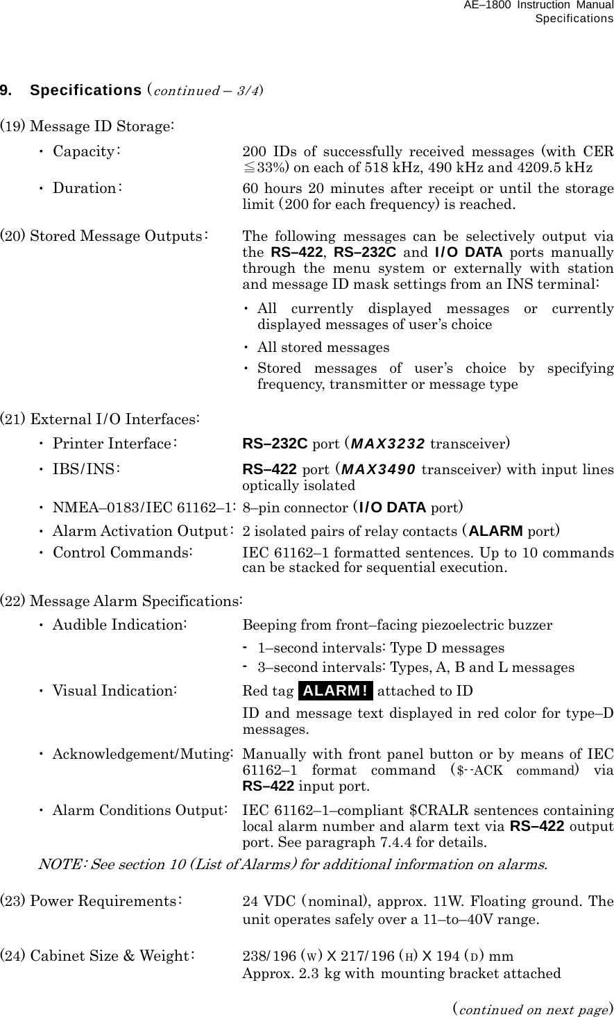 AE–1800 Instruction Manual Specifications 9. Specifications (continued – 3/4)  (19) Message ID Storage:  ･ Capacity:  200 IDs of successfully received messages (with CER ≦33%) on each of 518 kHz, 490 kHz and 4209.5 kHz  ･ Duration:  60 hours 20 minutes after receipt or until the storage limit (200 for each frequency) is reached.  (20) Stored Message Outputs:  The following messages can be selectively output via the  RS–422,  RS–232C and I/O DATA ports manually through the menu system or externally with station and message ID mask settings from an INS terminal:    ･ All currently displayed messages or currently displayed messages of user’s choice    ･ All stored messages    ･ Stored messages of user’s choice by specifying frequency, transmitter or message type  (21) External I/O Interfaces:  ･ Printer Interface :  RS–232C port ( MAX3232 transceiver)  ･ IBS/INS :  RS–422 port (MAX3490 transceiver) with input lines optically isolated  ･ NMEA–0183/IEC 61162–1: 8–pin connector (I/O DATA port)  ･ Alarm Activation Output: 2 isolated pairs of relay contacts (ALARM port)  ･ Control Commands:  IEC 61162–1 formatted sentences. Up to 10 commands can be stacked for sequential execution.  (22) Message Alarm Specifications:  ･ Audible Indication:   Beeping from front–facing piezoelectric buzzer     - 1–second intervals: Type D messages     - 3–second intervals: Types, A, B and L messages  ･ Visual Indication:  Red tag iALARM!i attached to ID     ID and message text displayed in red color for type–D messages.  ･ Acknowledgement/Muting:  Manually with front panel button or by means of IEC  61162–1 format command ($- -ACK command) via RS–422 input port.  ･ Alarm Conditions Output:  IEC 61162–1–compliant $CRALR sentences containing local alarm number and alarm text via RS–422 output port. See paragraph 7.4.4 for details.   NOTE : See section 10 (List of Alarms) for additional information on alarms.  (23) Power Requirements:  24 VDC (nominal), approx. 11W. Floating ground. The unit operates safely over a 11–to–40V range.  (24) Cabinet Size &amp; Weight:  238/196 (W) X 217/ 196 (H) X 194 (D) mm  Approx. 2.3 kg with mounting bracket attached  (continued on next page) 