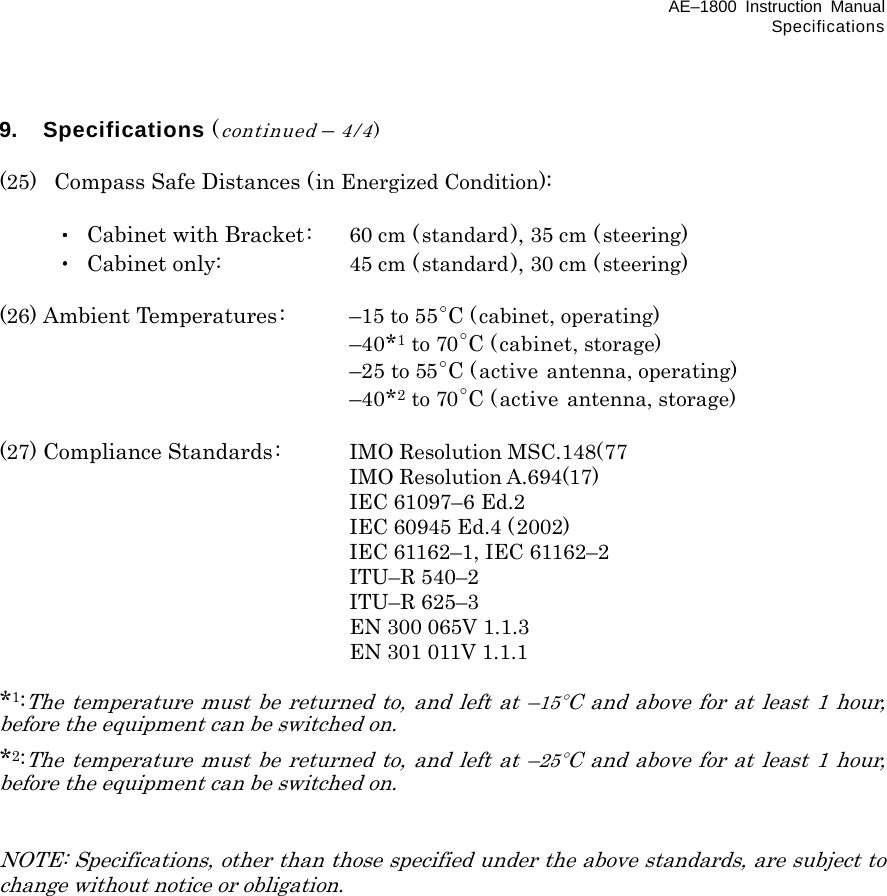 AE–1800 Instruction Manual Specifications 9. Specifications (continued – 4/4)  (25)   Compass Safe Distances (in Energized Condition):   ・  Cabinet with Bracket:    60 cm (standard), 35 cm (steering)  ・ Cabinet only:   45 cm (standard), 30 cm (steering)  (26) Ambient Temperatures:  –15 to 55ﾟC (cabinet, operating)    –40*1 to 70ﾟC (cabinet, storage)    –25 to 55ﾟC (active antenna, operating)    –40*2 to 70ﾟC (active antenna, storage)  (27) Compliance Standards:  IMO Resolution MSC.148(77    IMO Resolution A.694(17)  IEC 61097–6 Ed.2  IEC 60945 Ed.4 (2002)   IEC 61162–1, IEC 61162–2  ITU–R 540–2  ITU–R 625–3  EN 300 065V 1.1.3  EN 301 011V 1.1.1  *1:The temperature must be returned to, and left at –15ﾟC and above for at least 1 hour, before the equipment can be switched on. *2:The temperature must be returned to, and left at –25ﾟC and above for at least 1 hour, before the equipment can be switched on.   NOTE: Specifications, other than those specified under the above standards, are subject to change without notice or obligation.   