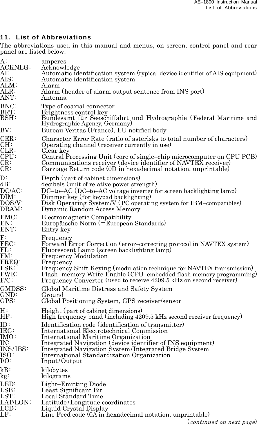 AE–1800 Instruction Manual List of Abbreviations 11. List of Abbreviations The abbreviations used in this manual and menus, on screen, control panel and rear panel are listed below. A: amperes ACKNLG: Acknowledge AI:  Automatic identification system (typical device identifier of AIS equipment) AIS:  Automatic identification system ALM: Alarm ALR:  Alarm (header of alarm output sentence from INS port) ANT: Antenna BNC:  Type of coaxial connector BRT:  Brightness control key BSH:  Bundesamt für Seeschiffahrt und Hydrographie (Federal Maritime and Hydrographic Agency, Germany) BV:  Bureau Veritas (France), EU notified body CER:  Character Error Rate (ratio of asterisks to total number of characters) CH:  Operating channel ( receiver currently in use) CLR: Clear key CPU:  Central Processing Unit (core of single–chip microcomputer on CPU PCB) CR:  Communications receiver (device identifier of NAVTEX receiver) CR:  Carriage Return code (0D in hexadecimal notation, unprintable) D: Depth (part of cabinet dimensions) dB: decibels ( unit of relative power strength) DC/AC: DC–to–AC (DC–to–AC voltage inverter for screen backlighting lamp) DIM:  Dimmer key ( for keypad backlighting) DOS/V:  Disk Operating System/V (PC operating system for IBM–compatibles) DRAM:  Dynamic Random Access Memory EMC: Electromagnetic Compatibility EN:  Europäische Norm ( = European Standards) ENT: Entry key F: Frequency FEC:  Forward Error Correction (error–correcting protocol in NAVTEX system) FL : Fluorescent Lamp (screen backlighting lamp) FM: Frequency Modulation FREQ: Frequency FSK:  Frequency Shift Keying (modulation technique for NAVTEX transmission) FWE:  Flash–memory Write Enable (CPU–embedded flash memory programming) F/C: Frequency Converter (used to receive 4209.5 kHz on second receiver) GMDSS:  Global Maritime Distress and Safety System GND: Ground GPS:  Global Positioning System, GPS receiver/sensor H: Height (part of cabinet dimensions) HF:  High frequency band (including 4209.5 kHz second receiver frequency) ID:  Identification code (identification of transmitter) IEC:  International Electrotechnical Commission IMO: International Maritime Organization IN:  Integrated Navigation (device identifier of INS equipment) INS/IBS:  Integrated Navigation System/Integrated Bridge System ISO:  International Standardization Organization I/O: Input/Output kB: kilobytes kg: kilograms LED: Light–Emitting Diode LSB:  Least Significant Bit LST:  Local Standard Time LAT/LON: Latitude / Longitude coordinates LCD:  Liquid Crystal Display LF:  Line Feed code (0A in hexadecimal notation, unprintable)  (continued on next page) 