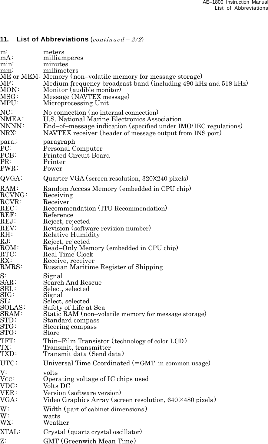 AE–1800 Instruction Manual List of Abbreviations 11. List of Abbreviations (continued – 2/2)  m: meters mA: milliamperes min: minutes mm: millimeters ME or MEM: Memory (non–volatile memory for message storage) MF:  Medium frequency broadcast band (including 490 kHz and 518 kHz) MON: Monitor (audible monitor) MSG: Message (NAVTEX message) MPU: Microprocessing Unit NC: No connection (no internal connection) NMEA:  U.S. National Marine Electronics Association NNNN:  End–of–message indication (specified under IMO/IEC regulations) NRX:  NAVTEX receiver (header of message output from INS port) para.: paragraph PC: Personal Computer PCB:  Printed Circuit Board PR: Printer PWR: Power QVGA:  Quarter VGA ( screen resolution, 320X240 pixels) RAM: Random Access Memory ( embedded in CPU chip) RCVNG: Receiving RCVR: Receiver REC: Recommendation (ITU Recommendation) REF: Reference REJ: Reject, rejected REV: Revision (software revision number) RH: Relative Humidity RJ: Reject, rejected ROM:  Read–Only Memory (embedded in CPU chip) RTC:  Real Time Clock RX: Receive, receiver RMRS:    Russian Maritime Register of Shipping S: Signal SAR: Search And Rescue SEL: Select, selected SIG: Signal SL: Select, selected SOLAS:  Safety of Life at Sea SRAM: Static RAM (non–volatile memory for message storage) STD: Standard compass STG: Steering compass STO: Store TFT:  Thin–Film Transistor ( technology of color LCD ) TX: Transmit, transmitter TXD:  Transmit data (Send data) UTC:  Universal Time Coordinated ( = GMT in common usage) V: volts VCC :  Operating voltage of IC chips used VDC: Volts DC VER: Version ( software version) VGA:  Video Graphics Array ( screen resolution, 640×480 pixels ) W: Width (part of cabinet dimensions ) W: watts WX: Weather XTAL: Crystal (quartz crystal oscillator) Z:  GMT (Greenwich Mean Time) 