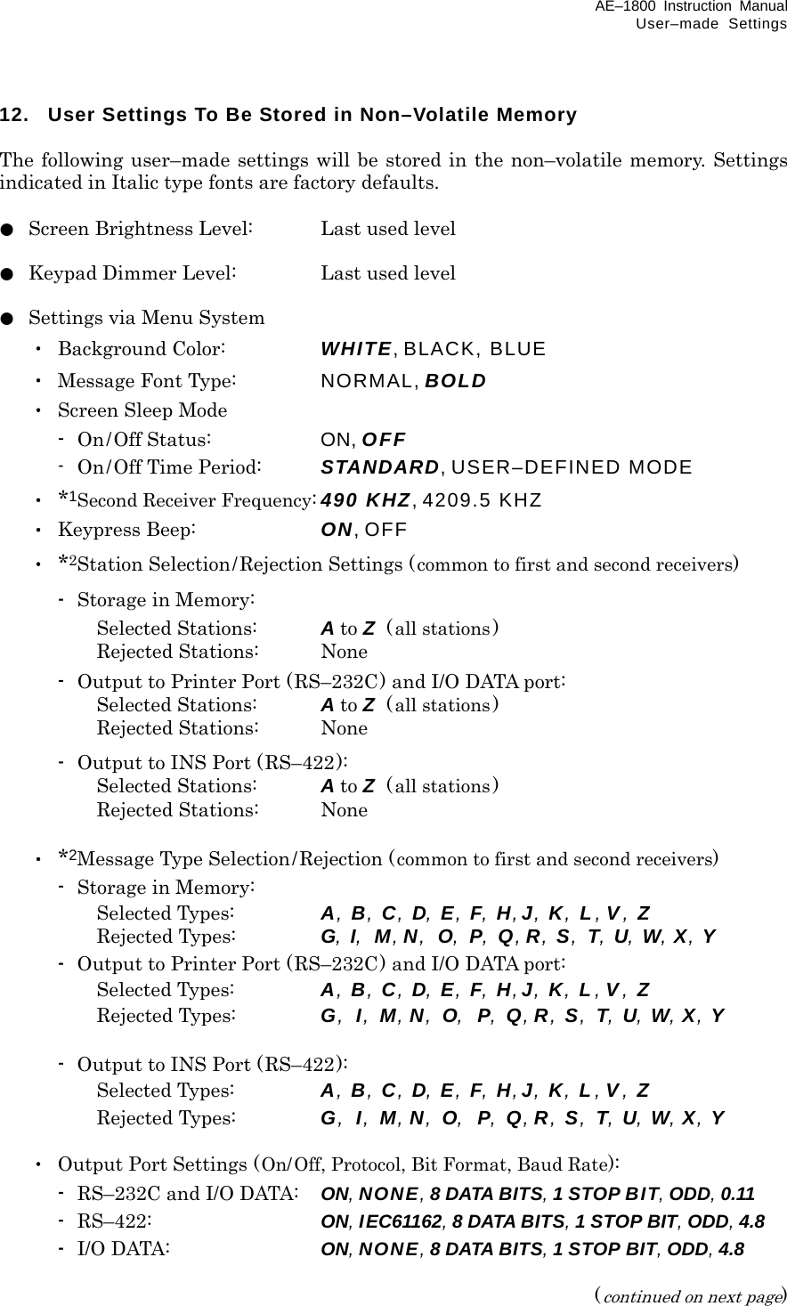 AE–1800 Instruction Manual User–made Settings 12.  User Settings To Be Stored in Non–Volatile Memory  The following user–made settings will be stored in the non–volatile memory. Settings indicated in Italic type fonts are factory defaults.  ●  Screen Brightness Level:  Last used level  ●  Keypad Dimmer Level:  Last used level  ●  Settings via Menu System  ・ Background Color:   WHITE, BLACK, BLUE  ・  Message Font Type:    NORMAL, BOLD  ・ Screen Sleep Mode   -  On/Off Status:    ON, OFF     -  On/Off Time Period:  STANDARD, USER–DEFINED MODE  ・ *1Second Receiver Frequency: 490 KHZ, 4209.5 KHZ  ・ Keypress Beep:  ON, OFF  ・ *2Station Selection/Rejection Settings (common to first and second receivers)   - Storage in Memory:       Selected Stations:  A to Z  (all stations)       Rejected Stations:  None   -  Output to Printer Port (RS–232C) and I/O DATA port:       Selected Stations:  A to Z  (all stations)       Rejected Stations:  None   -  Output to INS Port (RS–422):       Selected Stations:  A to Z  (all stations)       Rejected Stations:  None   ・ *2Message Type Selection/Rejection (common to first and second receivers)   - Storage in Memory:       Selected Types:  A, B, C, D, E, F, H,J, K, L , V , Z    Rejected Types:  G, I, M,N, O, P, Q, R, S, T, U, W, X, Y   -  Output to Printer Port (RS–232C) and I/O DATA port:       Selected Types:  A, B, C, D, E, F, H,J, K, L , V , Z    Rejected Types:  G, I, M,N, O, P, Q, R, S, T, U, W, X, Y    -  Output to INS Port (RS–422):       Selected Types:  A, B, C, D, E, F, H,J, K, L , V , Z    Rejected Types:  G, I, M,N, O, P, Q, R, S, T, U, W, X, Y   ・  Output Port Settings (On/Off, Protocol, Bit Format, Baud Rate):  -  RS–232C and I/O DATA:  ON, NONE, 8 DATA BITS, 1 STOP BIT, ODD, 0.11  - RS–422:  ON, IEC61162, 8 DATA BITS, 1 STOP BIT, ODD, 4.8  - I/O DATA:  ON, NONE, 8 DATA BITS, 1 STOP BIT, ODD, 4.8  (continued on next page) 