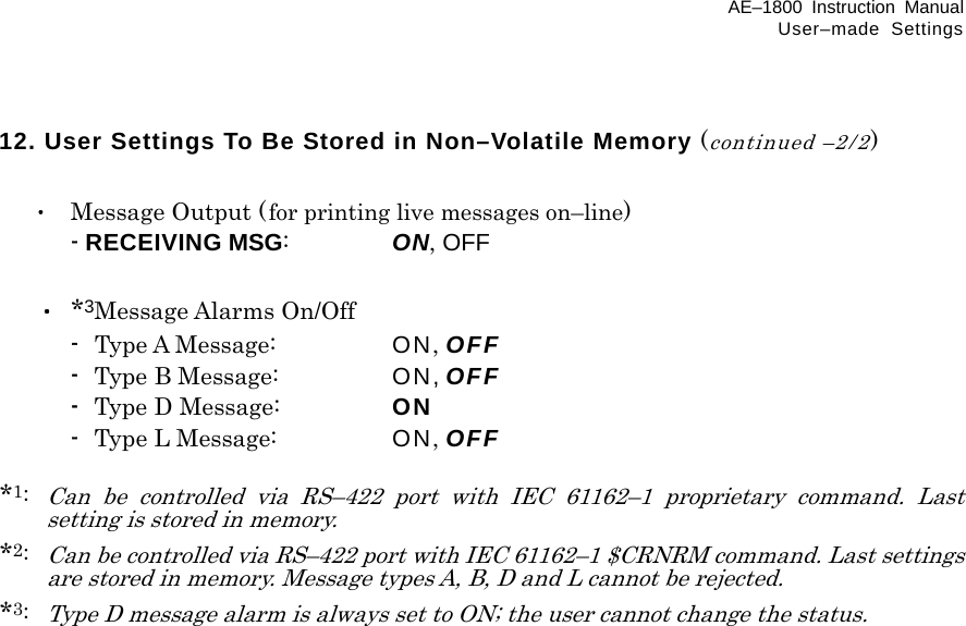 AE–1800 Instruction Manual User–made Settings 12. User Settings To Be Stored in Non–Volatile Memory (continued –2/2)   ･  Message Output (for printing live messages on–line)   - RECEIVING MSG:  ON, OFF   ・ *3Message Alarms On/Off  - Type A Message:  ON, OFF  -  Type B Message:  ON, OFF  -  Type D Message:  ON  -  Type L Message:  ON, OFF  *1: Can be controlled via RS–422 port with IEC 61162–1 proprietary command. Last setting is stored in memory. *2: Can be controlled via RS–422 port with IEC 61162–1 $CRNRM command. Last settings are stored in memory. Message types A, B, D and L cannot be rejected. *3: Type D message alarm is always set to ON; the user cannot change the status.    