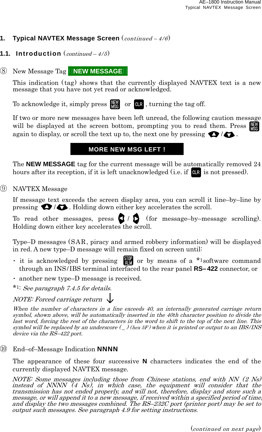 AE–1800 Instruction Manual Typical NAVTEX Message Screen 1.  Typical NAVTEX Message Screen (continued – 4/6)  1.1.  Introduction (continued – 4 /5)  ⑧  New Message Tag IINEW MESSAGEII   This indication ( tag) shows that the currently displayed NAVTEX text is a new message that you have not yet read or acknowledged.    To acknowledge it, simply press   or , turning the tag off.    If two or more new messages have been left unread, the following caution message will be displayed at the screen bottom, prompting you to read them. Press  again to display, or scroll the text up to, the next one by pressing  /.     The NEW MESSAGE tag for the current message will be automatically removed 24 hours after its reception, if it is left unacknowledged (i.e. if  is not pressed).  ⑨ NAVTEX Message   If message text exceeds the screen display area, you can scroll it line–by–line by pressing  /. Holding down either key accelerates the scroll.   To read other messages, press / ( for message–by–message scrolling). Holding down either key accelerates the scroll.    Type–D messages (SAR, piracy and armed robbery information) will be displayed in red. A new type–D message will remain fixed on screen until:  ･ it is acknowledged by pressing  or by means of a *1software command through an INS/IBS terminal interfaced to the rear panel RS–422 connector, or  ･  another new type–D message is received.  *1: See paragraph 7.4.5 for details.  NOTE: Forced carriage return   When the number of characters in a line exceeds 40, an internally generated carriage return symbol, shown above, will be automatically inserted in the 40th character position to divide the last word, forcing the rest of the characters in the word to shift to the top of the next line. This symbol will be replaced by an underscore ( _ ) (hex 5F) when it is printed or output to an IBS/INS device via the RS–422 port.  ⑩ End–of–Message Indication NNNN   The appearance of these four successive N characters indicates the end of the currently displayed NAVTEX message.   NOTE: Some messages including those from Chinese stations, end with NN  ( 2 Ns) instead of NNNN ( 4 Ns), in which case, the equipment will consider that the transmission has not ended properly, and will not, therefore, display and store such a message, or will append it to a new message, if received within a specified period of time, and display the two messages combined. The RS–232C port (printer port) may be set to output such messages. See paragraph 4.9 for setting instructions.   (continued on next page) MORE NEW MSG LEFT !