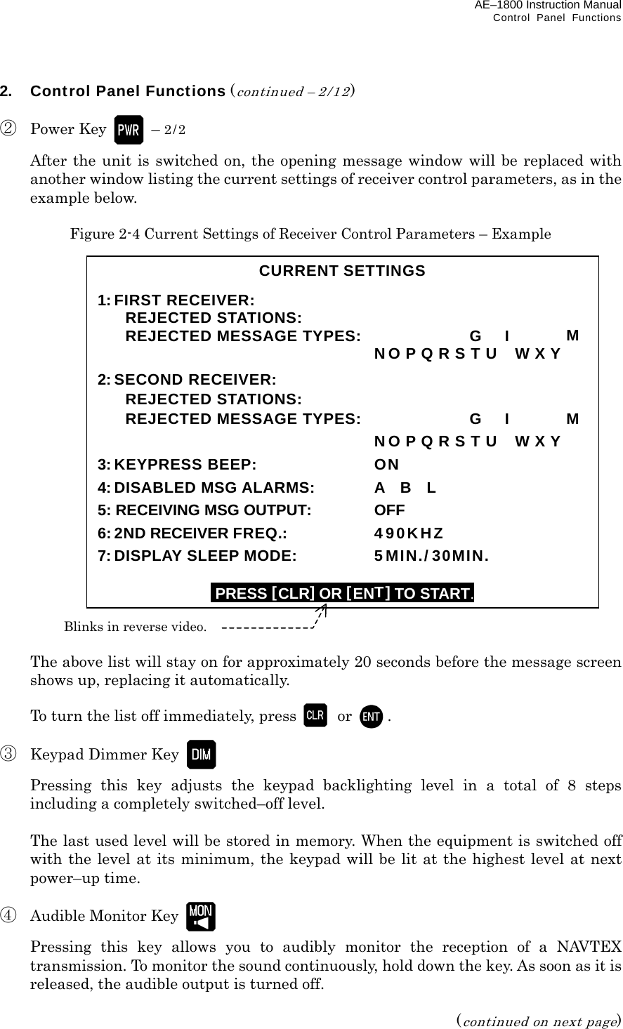 AE–1800 Instruction Manual   Control Panel Functions 2.  Control Panel Functions (continued – 2/12)  ② Power Key  – 2/2   After the unit is switched on, the opening message window will be replaced with another window listing the current settings of receiver control parameters, as in the example below.  Figure 2-4 Current Settings of Receiver Control Parameters – Example                         The above list will stay on for approximately 20 seconds before the message screen shows up, replacing it automatically.    To turn the list off immediately, press  or  .  ③  Keypad Dimmer Key     Pressing this key adjusts the keypad backlighting level in a total of 8 steps including a completely switched–off level.    The last used level will be stored in memory. When the equipment is switched off with the level at its minimum, the keypad will be lit at the highest level at next power–up time.  ④  Audible Monitor Key     Pressing this key allows you to audibly monitor the reception of a NAVTEX transmission. To monitor the sound continuously, hold down the key. As soon as it is released, the audible output is turned off.  (continued on next page) CURRENT SETTINGS  1:FIRST RECEIVER:  REJECTED STATIONS:   REJECTED MESSAGE TYPES:    G    I    M       NO P Q R S T U    W X Y 2:SECOND RECEIVER:  REJECTED STATIONS:   REJECTED MESSAGE TYPES:    G    I    M       NO P Q R S T U    W X Y 3:KEYPRESS BEEP:  ON 4: DISABLED MSG ALARMS:  A  B  L 5: RECEIVING MSG OUTPUT:  OFF 6: 2ND RECEIVER FREQ.: 490KHZ 7: DISPLAY SLEEP MODE:    5MIN./ 30MIN.  IPRESS [CLR]OR [ENT] TO START. Blinks in reverse video. 