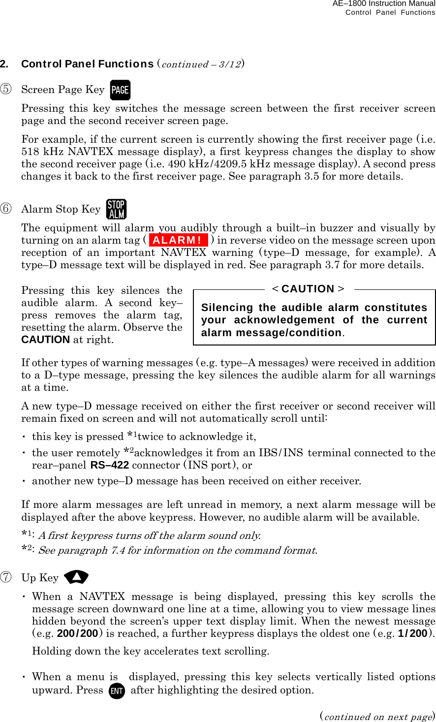 AE–1800 Instruction Manual   Control Panel Functions 2.  Control Panel Functions (continued – 3/12)  ⑤  Screen Page Key     Pressing this key switches the message screen between the first receiver screen page and the second receiver screen page.   For example, if the current screen is currently showing the first receiver page (i.e. 518 kHz NAVTEX message display), a first keypress changes the display to show the second receiver page (i.e. 490 kHz/4209.5 kHz message display). A second press changes it back to the first receiver page. See paragraph 3.5 for more details.  ⑥  Alarm Stop Key     The equipment will alarm you audibly through a built–in buzzer and visually by turning on an alarm tag ( iALARM! I ) in reverse video on the message screen upon reception of an important NAVTEX warning (type–D message, for example). A type–D message text will be displayed in red. See paragraph 3.7 for more details.   Pressing this key silences the audible alarm. A second key– press removes the alarm tag, resetting the alarm. Observe the CAUTION at right.   If other types of warning messages (e.g. type–A messages) were received in addition to a D–type message, pressing the key silences the audible alarm for all warnings at a time.   A new type–D message received on either the first receiver or second receiver will remain fixed on screen and will not automatically scroll until:  ･  this key is pressed *1twice to acknowledge it,  ･  the user remotely *2acknowledges it from an IBS/ INS terminal connected to the rear–panel RS–422 connector (INS port), or  ･  another new type–D message has been received on either receiver.    If more alarm messages are left unread in memory, a next alarm message will be displayed after the above keypress. However, no audible alarm will be available.  *1: A first keypress turns off the alarm sound only.  *2: See paragraph 7.4 for information on the command format.  ⑦ Up Key   ･ When a NAVTEX message is being displayed, pressing this key scrolls the message screen downward one line at a time, allowing you to view message lines hidden beyond the screen’s upper text display limit. When the newest message (e.g. 200/200) is reached, a further keypress displays the oldest one (e.g. 1/200).   Holding down the key accelerates text scrolling.   ･ When a menu is displayed, pressing this key selects vertically listed options upward. Press    after highlighting the desired option.  (continued on next page) Silencing the audible alarm constitutesyour acknowledgement of the currentalarm message/condition. &lt; CAUTION &gt; 