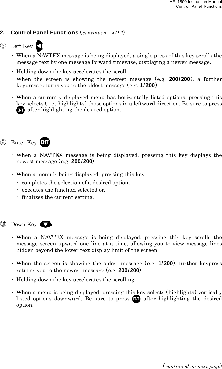 AE–1800 Instruction Manual   Control Panel Functions 2.  Control Panel Functions (continued – 4/12)  ⑧ Left Key   ･  When a NAVTEX message is being displayed, a single press of this key scrolls the message text by one message forward timewise, displaying a newer message.  ･  Holding down the key accelerates the scroll.   When the screen is showing the newest message (e.g. 200/200), a further keypress returns you to the oldest message (e.g. 1/200).   ･ When a currently displayed menu has horizontally listed options, pressing this key selects (i.e. highlights) those options in a leftward direction. Be sure to press   after highlighting the desired option.     ⑨ Enter Key    ･ When a NAVTEX message is being displayed, pressing this key displays the newest message (e.g. 200/200).   ･  When a menu is being displayed, pressing this key:  - completes the selection of a desired option,  - executes the function selected or,   -  finalizes the current setting.    ⑩ Down Key    ･ When a NAVTEX message is being displayed, pressing this key scrolls the message screen upward one line at a time, allowing you to view message lines hidden beyond the lower text display limit of the screen.   ･ When the screen is showing the oldest message (e.g. 1/ 200), further keypress returns you to the newest message (e.g. 200/200).  ･ Holding down the key accelerates the scrolling.   ･  When a menu is being displayed, pressing this key selects (highlights) vertically listed options downward. Be sure to press  after highlighting the desired option.         (continued on next page) 