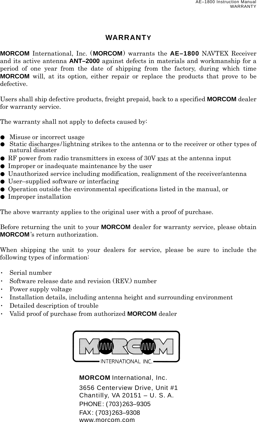 AE–1800 Instruction Manual WARRANTY WARRANTY  MORCOM International, Inc. (MORCOM) warrants the AE–1800 NAVTEX Receiver and its active antenna ANT–2000 against defects in materials and workmanship for a period of one year from the date of shipping from the factory, during which time MORCOM will, at its option, either repair or replace the products that prove to be defective.  Users shall ship defective products, freight prepaid, back to a specified MORCOM dealer for warranty service.  The warranty shall not apply to defects caused by:  ●  Misuse or incorrect usage ●  Static discharges/lightning strikes to the antenna or to the receiver or other types of natural disaster ●  RF power from radio transmitters in excess of 30V RMS at the antenna input ●  Improper or inadequate maintenance by the user ●  Unauthorized service including modification, realignment of the receiver/antenna ●  User–supplied software or interfacing ●  Operation outside the environmental specifications listed in the manual, or ● Improper installation  The above warranty applies to the original user with a proof of purchase.  Before returning the unit to your MORCOM dealer for warranty service, please obtain MORCOM’s return authorization.  When shipping the unit to your dealers for service, please be sure to include the following types of information:  ･ Serial number ･  Software release date and revision (REV.) number ･  Power supply voltage ･  Installation details, including antenna height and surrounding environment ･  Detailed description of trouble ･  Valid proof of purchase from authorized MORCOM dealer         MORCOM International, Inc.   3656 Centerview Drive, Unit #1   Chantilly, VA 20151 – U. S. A.  PHONE: (703)263–9305  FAX: (703)263–9308  www.morcom.com 