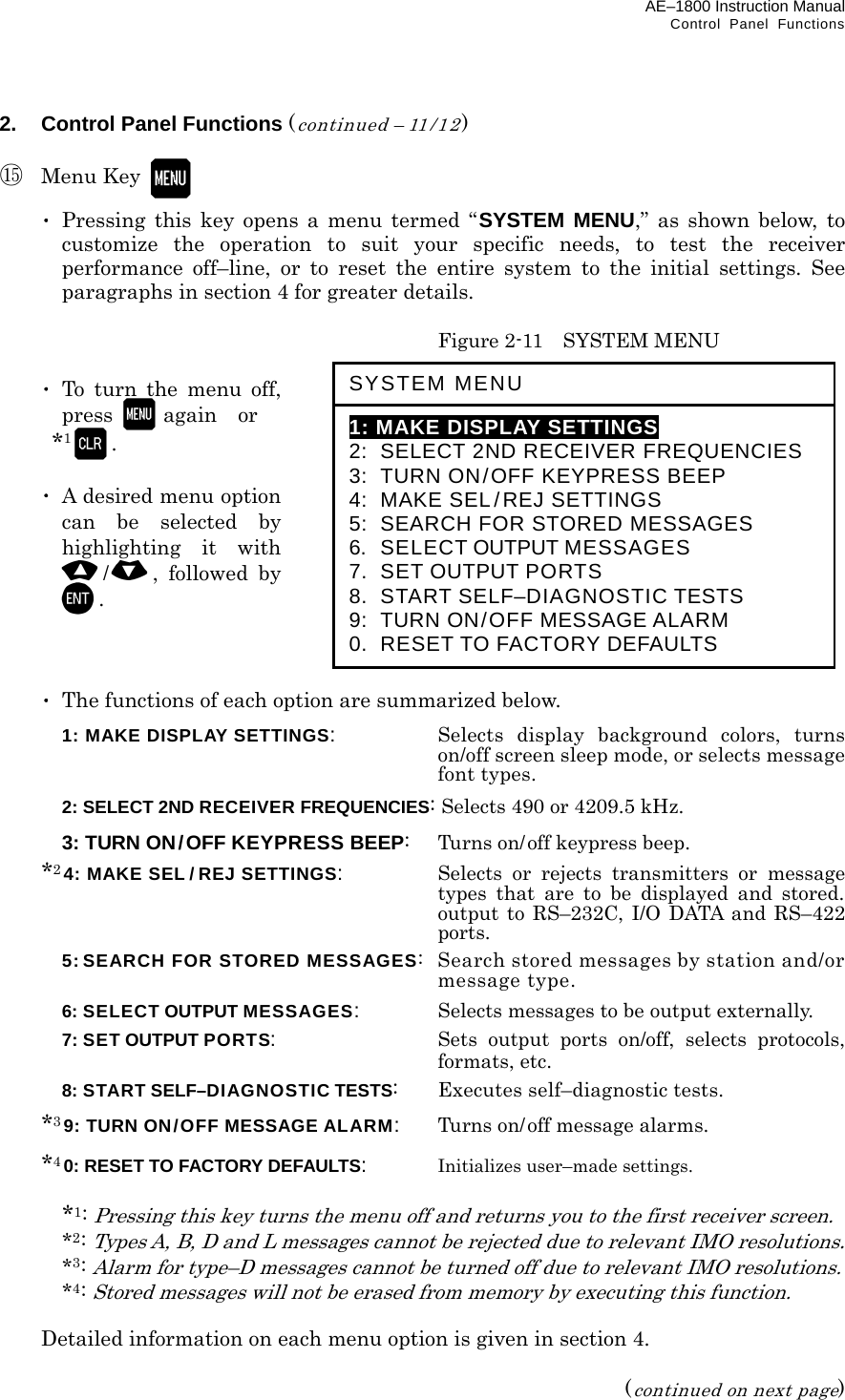 AE–1800 Instruction Manual Control Panel Functions 2.  Control Panel Functions (continued – 11/12)  ⑮ Menu Key    ･ Pressing this key opens a menu termed “SYSTEM MENU,” as shown below, to customize the operation to suit your specific needs, to test the receiver performance off–line, or to reset the entire system to the initial settings. See paragraphs in section 4 for greater details.    Figure 2-11    SYSTEM MENU   ･ To turn the menu off, press  again  or   *1.   ･  A desired menu option can be selected by highlighting it with /, followed by .     ･  The functions of each option are summarized below.  1: MAKE DISPLAY SETTINGS:   Selects display background colors, turns on/off screen sleep mode, or selects message font types.  2: SELECT 2ND RECEIVER FREQUENCIES: Selects 490 or 4209.5 kHz.  3: TURN ON/OFF KEYPRESS BEEP:   Turns on/off keypress beep.  *24: MAKE SEL / REJ SETTINGS:   Selects or rejects transmitters or message types that are to be displayed and stored. output to RS–232C, I/O DATA and RS–422 ports.   5: SEARCH FOR STORED MESSAGES:  Search stored messages by station and/or message type.  6: SELECT OUTPUT MESSAGES:   Selects messages to be output externally.  7: SET OUTPUT PORTS:   Sets output ports on/off, selects protocols, formats, etc.  8: START SELF–DIAGNOSTIC TESTS:   Executes self–diagnostic tests.  *39: TURN ON/OFF MESSAGE ALARM:   Turns on/off message alarms.  *40: RESET TO FACTORY DEFAULTS:   Initializes user–made settings.   *1: Pressing this key turns the menu off and returns you to the first receiver screen.  *2: Types A, B, D and L messages cannot be rejected due to relevant IMO resolutions.  *3: Alarm for type–D messages cannot be turned off due to relevant IMO resolutions.  *4: Stored messages will not be erased from memory by executing this function.    Detailed information on each menu option is given in section 4.  (continued on next page) SYSTEM MENU  1: MAKE DISPLAY SETTINGS 2:  SELECT 2ND RECEIVER FREQUENCIES 3:  TURN ON/OFF KEYPRESS BEEP 4:  MAKE SEL/REJ SETTINGS 5:  SEARCH FOR STORED MESSAGES 6.   SELECT OUTPUT MESSAGES 7.   SET OUTPUT PORTS 8.  START SELF–DIAGNOSTIC TESTS 9:   TURN ON/OFF MESSAGE ALARM 0.  RESET TO FACTORY DEFAULTS 