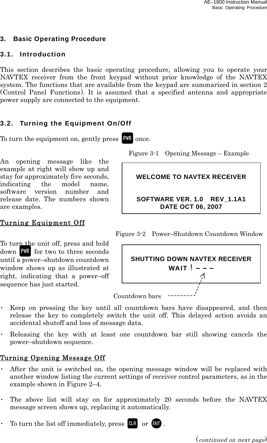 AE–1800 Instruction Manual Basic Operating Procedure 3.  Basic Operating Procedure  3.1. Introduction  This section describes the basic operating procedure, allowing you to operate your NAVTEX receiver from the front keypad without prior knowledge of the NAVTEX system. The functions that are available from the keypad are summarized in section 2 (Control Panel Functions). It is assumed that a specified antenna and appropriate power supply are connected to the equipment.   3.2. Turning the Equipment On/Off  To turn the equipment on, gently press   once.   Figure 3-1    Opening Message – Example An opening message like the example at right will show up and stay for approximately five seconds, indicating the model name, software version number and release date. The numbers shown are examples.  Turning Equipment Off  Figure 3-2    Power–Shutdown Countdown Window To turn the unit off, press and hold down    for two to three seconds until a power–shutdown countdown window shows up as illustrated at right, indicating that a power–off sequence has just started.   ･  Keep on pressing the key until all countdown bars have disappeared, and then release the key to completely switch the unit off. This delayed action avoids an accidental shutoff and loss of message data. ･ Releasing the key with at least one countdown bar still showing cancels the power–shutdown sequence.  Turning Opening Message Off ･  After the unit is switched on, the opening message window will be replaced with another window listing the current settings of receiver control parameters, as in the example shown in Figure 2–4.  ･  The above list will stay on for approximately 20 seconds before the NAVTEX message screen shows up, replacing it automatically.  ･  To turn the list off immediately, press   or  .  (continued on next page)  WELCOME TO NAVTEX RECEIVER   SOFTWARE VER. 1.0    REV_1.1A1 DATE OCT 06, 2007  SHUTTING DOWN NAVTEX RECEIVER WAIT ! – – –  Countdown bars 