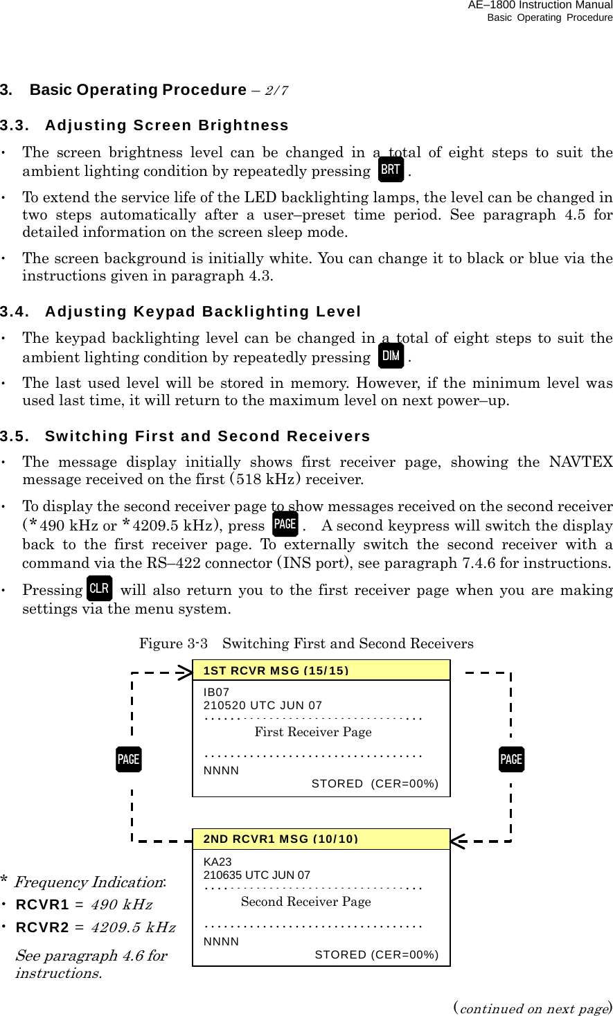 AE–1800 Instruction Manual Basic Operating Procedure 3.  Basic Operating Procedure – 2/7  3.3. Adjusting Screen Brightness ･  The screen brightness level can be changed in a total of eight steps to suit the ambient lighting condition by repeatedly pressing  . ･  To extend the service life of the LED backlighting lamps, the level can be changed in two steps automatically after a user–preset time period. See paragraph 4.5 for detailed information on the screen sleep mode. ･  The screen background is initially white. You can change it to black or blue via the instructions given in paragraph 4.3.  3.4.  Adjusting Keypad Backlighting Level ･  The keypad backlighting level can be changed in a total of eight steps to suit the ambient lighting condition by repeatedly pressing  . ･  The last used level will be stored in memory. However, if the minimum level was used last time, it will return to the maximum level on next power–up.  3.5. Switching First and Second Receivers ･  The message display initially shows first receiver page, showing the NAVTEX message received on the first (518 kHz ) receiver. ･  To display the second receiver page to show messages received on the second receiver (*490 kHz or *4209.5 kHz), press  .    A second keypress will switch the display back to the first receiver page. To externally switch the second receiver with a command via the RS–422 connector (INS port), see paragraph 7.4.6 for instructions. ･ Pressing  will also return you to the first receiver page when you are making settings via the menu system.  Figure 3-3    Switching First and Second Receivers             * Frequency Indication: ･ RCVR1 = 490 kHz ･ RCVR2 = 4209.5 kHz   See paragraph 4.6 for  instructions.  (continued on next page) 1ST RCVRMSG(15/15)IB07 210520 UTC JUN 07 ･･････････････････････････････････  ･･････････････････････････････････ NNNN  STORED (CER=00%)First Receiver Page 2ND RCVR1MSG(10/10)KA23 210635 UTC JUN 07 ･･････････････････････････････････   ･･････････････････････････････････ NNNN  STORED(CER=00%)Second Receiver Page    