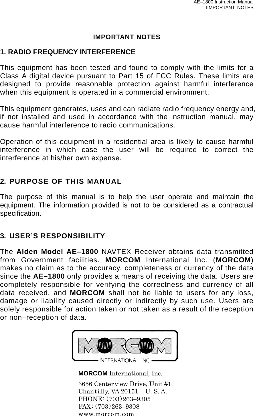 AE–1800 Instruction Manual IIMPORTANT NOTES IMPORTANT NOTES  1. RADIO FREQUENCY INTERFERENCE  This equipment has been tested and found to comply with the limits for a Class A digital device pursuant to Part 15 of FCC Rules. These limits are designed to provide reasonable protection against harmful interference when this equipment is operated in a commercial environment.    This equipment generates, uses and can radiate radio frequency energy and, if not installed and used in accordance with the instruction manual, may cause harmful interference to radio communications.  Operation of this equipment in a residential area is likely to cause harmful interference in which case the user will be required to correct the interference at his/her own expense.   2. PURPOSE OF THIS MANUAL  The purpose of this manual is to help the user operate and maintain the equipment. The information provided is not to be considered as a contractual specification.   3. USER’S RESPONSIBILITY                                                              The Alden Model AE–1800 NAVTEX Receiver obtains data transmitted from Government facilities. MORCOM International Inc. (MORCOM) makes no claim as to the accuracy, completeness or currency of the data since the AE–1800 only provides a means of receiving the data. Users are completely responsible for verifying the correctness and currency of all data received, and MORCOM shall not be liable to users for any loss, damage or liability caused directly or indirectly by such use. Users are solely responsible for action taken or not taken as a result of the reception or non–reception of data.        MORCOM International, Inc.   3656 Centerview Drive, Unit #1   Chantilly, VA 20151 – U. S. A.  PHONE: (703)263–9305  FAX: (703)263–9308  www.morcom.com 