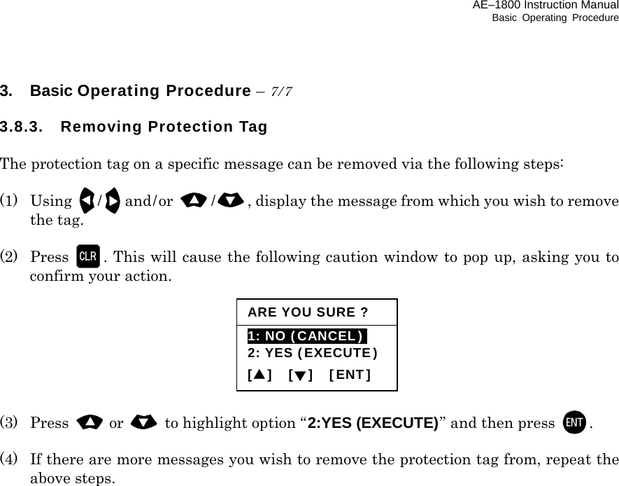 AE–1800 Instruction Manual Basic Operating Procedure 3. Basic Operating Procedure – 7/7  3.8.3. Removing Protection Tag  The protection tag on a specific message can be removed via the following steps:  (1) Using /and/or  /, display the message from which you wish to remove the tag.  (2)  Press . This will cause the following caution window to pop up, asking you to confirm your action.        (3) Press or   to highlight option “2:YES (EXECUTE)” and then press   .  (4)  If there are more messages you wish to remove the protection tag from, repeat the above steps.          ARE YOU SURE ?1: NO (CANCEL)i 2: YES (EXECUTE)[▲]  [▼]  [ENT] 