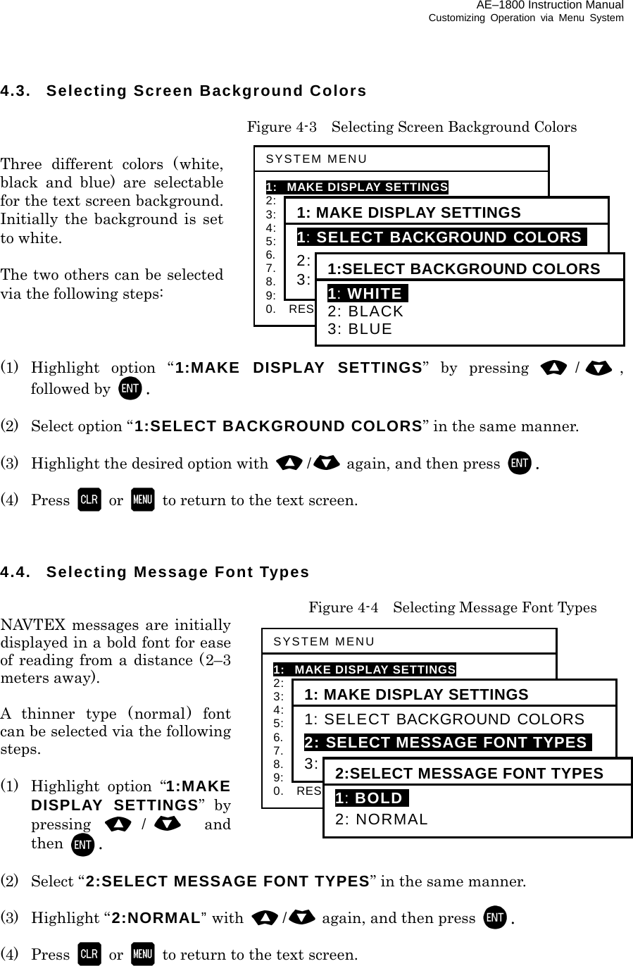 AE–1800 Instruction Manual Customizing Operation via Menu System 4.3.  Selecting Screen Background Colors    Figure 4-3    Selecting Screen Background Colors  Three different colors (white, black and blue) are selectable for the text screen background. Initially the background is set to white.  The two others can be selected via the following steps:    (1) Highlight option “ 1:MAKE DISPLAY SETTINGS” by pressing /, followed by  .  (2) Select option “1:SELECT BACKGROUND COLORS” in the same manner.  (3)  Highlight the desired option with  /again, and then press  .  (4) Press  or   to return to the text screen.    4.4.  Selecting Message Font Types   Figure 4-4    Selecting Message Font Types NAVTEX messages are initially displayed in a bold font for ease of reading from a distance (2–3 meters away).  A thinner type (normal) font can be selected via the following steps.  (1)  Highlight option “1:MAKE DISPLAY SETTINGS” by pressing  / and then  .  (2) Select “2:SELECT MESSAGE FONT TYPES” in the same manner.  (3) Highlight “2:NORMAL” with  /again, and then press  .  (4) Press  or   to return to the text screen.     SYSTEM MENU 1: MAKE DISPLAY SETTINGS 2:   SELECT 2ND RECEIVER FREQUENCIES 3:   SELECT 2ND RECEIVER LANGUAGES 4:   TURN ON/OFF KEYPRESS BEEP 5:   MAKE SEL /REJ SETTINGS 6.    SELECT OUTPUT MESSAGES 7.  SET OUTPUT PORTS 8.  START SELF–DIAGNOSTIC TESTS 9:  TURN ON/OFF MESSAGE ALARM 0.    RESET TO FACTORY DEFAULTS 1: MAKE DISPLAY SETTINGS 1: SELECT BACKGROUND COLORSI 2: SELECT MESSAGE FONT TYPES 3: TURN ON/OFF SLEEP MODE 1:SELECT BACKGROUND COLORS1: WHITEI 2: BLACK 3: BLUE SYSTEM MENU 1: MAKE DISPLAY SETTINGS 2:   SELECT 2ND RECEIVER FREQUENCIES 3:   SELECT 2ND RECEIVER LANGUAGES 4:   TURN ON/OFF KEYPRESS BEEP 5:   MAKE SEL /REJ SETTINGS 6.    SELECT OUTPUT MESSAGES 7.  SET OUTPUT PORTS 8.  START SELF–DIAGNOSTIC TESTS 9:  TURN ON/OFF MESSAGE ALARM 0.    RESET TO FACTORY DEFAULTS 1: MAKE DISPLAY SETTINGS 1: SELECT BACKGROUND COLORS 2: SELECT MESSAGE FONT TYPESI 3: TURN ON/OFF SLEEP MODE 2:SELECT MESSAGE FONT TYPES 1: BOLDI 2: NORMAL 