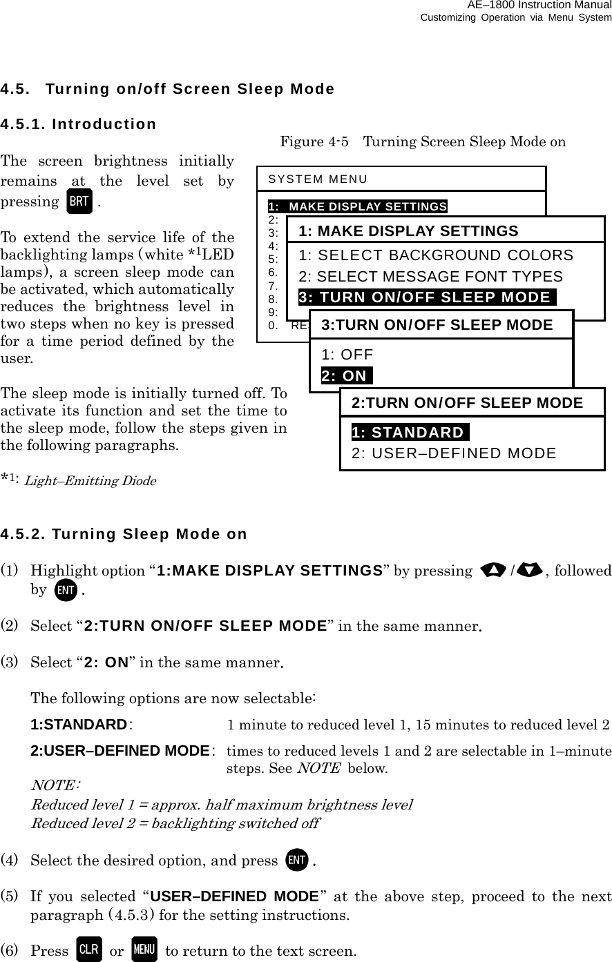 AE–1800 Instruction Manual Customizing Operation via Menu System 4.5.  Turning on/off Screen Sleep Mode  4.5.1. Introduction   Figure 4-5    Turning Screen Sleep Mode on The screen brightness initially remains at the level set by pressing   .  To extend the service life of the backlighting lamps (white *1LED lamps), a screen sleep mode can be activated, which automatically reduces the brightness level in two steps when no key is pressed for a time period defined by the user.  The sleep mode is initially turned off. To activate its function and set the time to the sleep mode, follow the steps given in the following paragraphs.  *1: Light–Emitting Diode   4.5.2. Turning Sleep Mode on  (1)  Highlight option “1:MAKE DISPLAY SETTINGS” by pressing  /, followed by  .  (2) Select “2:TURN ON/OFF SLEEP MODE” in the same manner.  (3) Select “2: ON” in the same manner.    The following options are now selectable:  1:STANDARD:  1 minute to reduced level 1, 15 minutes to reduced level 2  2:USER–DEFINED MODE:  times to reduced levels 1 and 2 are selectable in 1–minute steps. See NOTE below.  NOTE:   Reduced level 1 = approx. half maximum brightness level  Reduced level 2 = backlighting switched off  (4)  Select the desired option, and press  .  (5)  If you selected “USER–DEFINED MODE” at the above step, proceed to the next paragraph (4.5.3) for the setting instructions.  (6) Press  or   to return to the text screen.    SYSTEM MENU 1: MAKE DISPLAY SETTINGS 2:   SELECT 2ND RECEIVER FREQUENCIES 3:   SELECT 2ND RECEIVER LANGUAGES 4:   TURN ON/OFF KEYPRESS BEEP 5:   MAKE SEL /REJ SETTINGS 6.    SELECT OUTPUT MESSAGES 7.  SET OUTPUT PORTS 8.  START SELF–DIAGNOSTIC TESTS 9:  TURN ON/OFF MESSAGE ALARM 0.    RESET TO FACTORY DEFAULTS 1: MAKE DISPLAY SETTINGS 1: SELECT BACKGROUND COLORS 2: SELECT MESSAGE FONT TYPES 3: TURN ON/OFF SLEEP MODEi 3:TURN ON/OFF SLEEP MODE 1: OFF 2: ONI 2:TURN ON/OFF SLEEP MODE 1: STANDARDI 2: USER–DEFINED MODE 