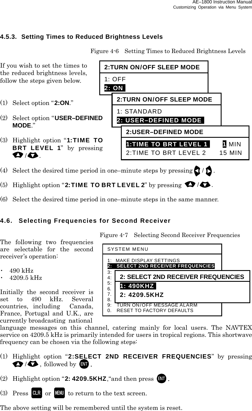 AE–1800 Instruction Manual Customizing Operation via Menu System 4.5.3. Setting Times to Reduced Brightness Levels    Figure 4-6    Setting Times to Reduced Brightness Levels  If you wish to set the times to the reduced brightness levels, follow the steps given below.   (1)   Select option “2:ON.”  (2)   Select option “USER–DEFINED MODE.”  (3)  Highlight option “1:TIME TO BRT LEVEL 1” by pressing /.  (4)  Select the desired time period in one–minute steps by pressing/.  (5)  Highlight option “2:TIME TO BRT LEVEL 2” by pressing  /.  (6)  Select the desired time period in one–minute steps in the same manner.   4.6.  Selecting Frequencies for Second Receiver    Figure 4-7    Selecting Second Receiver Frequencies The following two frequencies are selectable for the second receiver’s operation:  ･ 490 kHz ･ 4209.5 kHz  Initially the second receiver is set to 490 kHz. Several countries, including  Canada, France, Portugal and U.K., are currently broadcasting national language messages on this channel, catering mainly for local users. The NAVTEX service on 4209.5 kHz is primarily intended for users in tropical regions. This shortwave frequency can be chosen via the following steps:  (1)  Highlight option “2:SELECT 2ND RECEIVER FREQUENCIES” by pressing /, followed by  .  (2)  Highlight option “2: 4209.5KHZ,“and then press  .  (3) Press  or   to return to the text screen.  The above setting will be remembered until the system is reset.  SYSTEM MENU 1: MAKE DISPLAY SETTINGS 2:   SELECT 2ND RECEIVER FREQUENCIES 3:   SELECT 2ND RECEIVER LANGUAGES 4:   TURN ON/OFF KEYPRESS BEEP 5:   MAKE SEL /REJ SETTINGS 6.    SELECT OUTPUT MESSAGES 7.  SET OUTPUT PORTS 8.  START SELF–DIAGNOSTIC TESTS 9:  TURN ON/OFF MESSAGE ALARM 0.    RESET TO FACTORY DEFAULTS 2: SELECT 2ND RECEIVER FREQUENCIES1: 490KHZI 2: 4209.5KHZ 2:TURN ON/OFF SLEEP MODE 1: OFF 2: ONI 2:TURN ON/OFF SLEEP MODE 1: STANDARD 2: USER–DEFINED MODEi 2:USER–DEFINED MODE 1:TIME TO BRT LEVEL 1I 1 MIN2:TIME TO BRT LEVEL 2  15 MIN