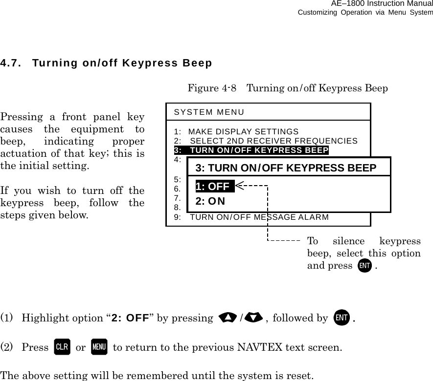 AE–1800 Instruction Manual Customizing Operation via Menu System 4.7.  Turning on/off Keypress Beep    Figure 4-8  Turning on/off Keypress Beep  Pressing a front panel key causes the equipment to beep, indicating proper actuation of that key; this is the initial setting.  If you wish to turn off the keypress beep, follow the  steps given below.        (1)  Highlight option “2: OFF” by pressing  /, followed by  .  (2) Press  or   to return to the previous NAVTEX text screen.  The above setting will be remembered until the system is reset.                           SYSTEM MENU 1: MAKE DISPLAY SETTINGS 2:   SELECT 2ND RECEIVER FREQUENCIES 3:   TURN ON/OFF KEYPRESS BEEP  4:   MAKE SEL/REJ SETTINGS  5:   MAKE SEL /REJ SETTINGS 6.    SELECT OUTPUT MESSAGES 7.  SET OUTPUT PORTS 8.  START SELF–DIAGNOSTIC TESTS 9:  TURN ON/OFF MESSAGE ALARM 3: TURN ON/OFF KEYPRESS BEEP 1: OFF   2: ON To silence keypressbeep, select this optionand press  . 