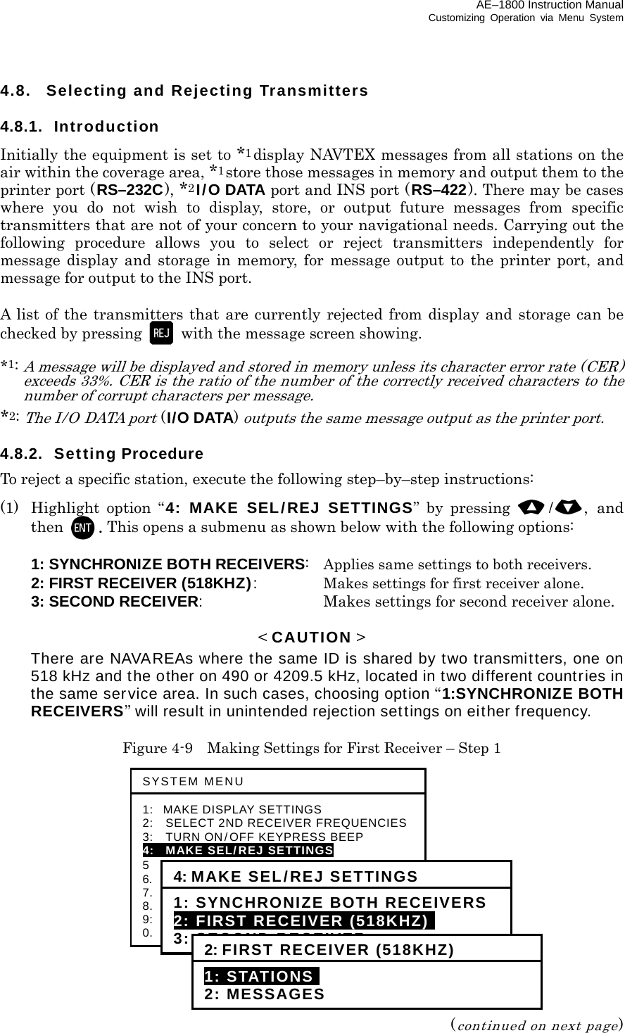 AE–1800 Instruction Manual Customizing Operation via Menu System 4.8.  Selecting and Rejecting Transmitters  4.8.1. Introduction Initially the equipment is set to *1display NAVTEX messages from all stations on the air within the coverage area, *1store those messages in memory and output them to the printer port (RS–232C), *2I/O DATA port and INS port (RS–422). There may be cases where you do not wish to display, store, or output future messages from specific transmitters that are not of your concern to your navigational needs. Carrying out the following procedure allows you to select or reject transmitters independently for message display and storage in memory, for message output to the printer port, and message for output to the INS port.  A list of the transmitters that are currently rejected from display and storage can be checked by pressing    with the message screen showing.  *1: A message will be displayed and stored in memory unless its character error rate (CER) exceeds 33%. CER is the ratio of the number of the correctly received characters to the number of corrupt characters per message. *2: The I/O DATA port (I/O DATA) outputs the same message output as the printer port.  4.8.2. Setting Procedure To reject a specific station, execute the following step–by–step instructions: (1)  Highlight option “4: MAKE SEL/REJ SETTINGS” by pressing /, and then  . This opens a submenu as shown below with the following options:    1: SYNCHRONIZE BOTH RECEIVERS:  Applies same settings to both receivers.   2: FIRST RECEIVER (518KHZ):  Makes settings for first receiver alone.  3: SECOND RECEIVER:  Makes settings for second receiver alone.  &lt; CAUTION &gt;  There are NAVAREAs where the same ID is shared by two transmitters, one on 518 kHz and the other on 490 or 4209.5 kHz, located in two different countries in the same service area. In such cases, choosing option “1:SYNCHRONIZE BOTH RECEIVERS” will result in unintended rejection settings on either frequency.  Figure 4-9    Making Settings for First Receiver – Step 1               (continued on next page) SYSTEM MENU 1: MAKE DISPLAY SETTINGS 2:   SELECT 2ND RECEIVER FREQUENCIES3:   TURN ON/OFF KEYPRESS BEEP 4:   MAKE SEL/REJ SETTINGS 5  SEARCH STORED MESSAGES 6.    SELECT OUTPUT MESSAGES 7.  SET OUTPUT PORTS 8.  START SELF–DIAGNOSTIC TESTS 9:  TURN ON/OFF MESSAGE ALARM 0.    RESET TO FACTORY DEFAULTS 4: MAKE SEL/REJ SETTINGS 1: SYNCHRONIZE BOTH RECEIVERS2: FIRST RECEIVER (518KHZ)i 3: SECOND RECEIVER2: FIRST RECEIVER (518KHZ) 1: STATIONSI 2: MESSAGES