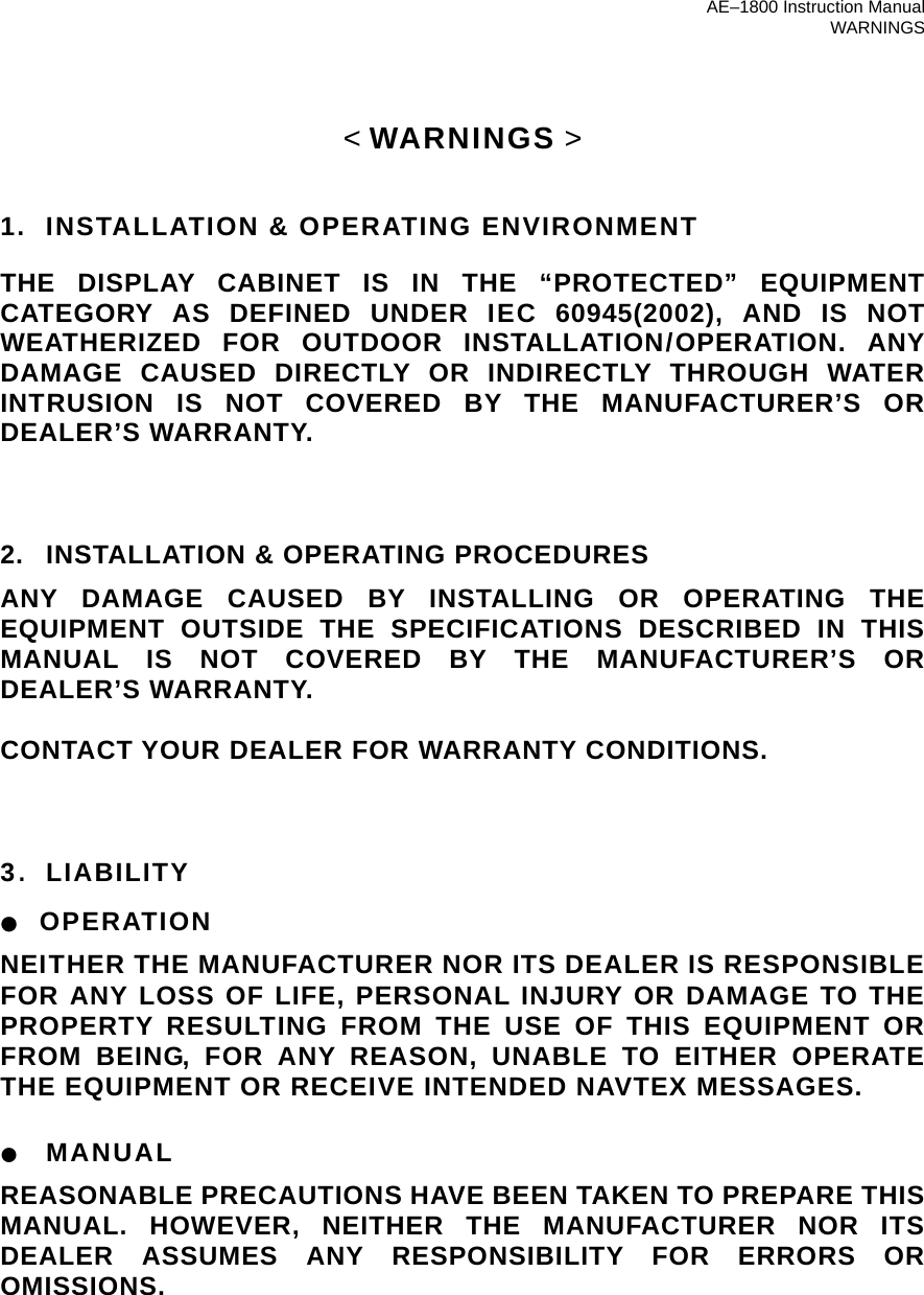 AE–1800 Instruction Manual WARNINGS &lt; WARNINGS &gt;   1.   INSTALLATION &amp; OPERATING ENVIRONMENT THE DISPLAY CABINET IS IN THE “PROTECTED” EQUIPMENT CATEGORY AS DEFINED UNDER IEC 60945(2002), AND IS NOT WEATHERIZED FOR OUTDOOR INSTALLATION/OPERATION. ANY DAMAGE CAUSED DIRECTLY OR INDIRECTLY THROUGH WATER INTRUSION IS NOT COVERED BY THE MANUFACTURER’S OR DEALER’S WARRANTY.    2. INSTALLATION &amp; OPERATING PROCEDURES ANY DAMAGE CAUSED BY INSTALLING OR OPERATING THE EQUIPMENT OUTSIDE THE SPECIFICATIONS DESCRIBED IN THIS MANUAL IS NOT COVERED BY THE MANUFACTURER’S OR DEALER’S WARRANTY.  CONTACT YOUR DEALER FOR WARRANTY CONDITIONS.    3. LIABILITY ● OPERATION NEITHER THE MANUFACTURER NOR ITS DEALER IS RESPONSIBLE FOR ANY LOSS OF LIFE, PERSONAL INJURY OR DAMAGE TO THE PROPERTY RESULTING FROM THE USE OF THIS EQUIPMENT OR FROM BEING, FOR ANY REASON, UNABLE TO EITHER OPERATE THE EQUIPMENT OR RECEIVE INTENDED NAVTEX MESSAGES.  ● MANUAL REASONABLE PRECAUTIONS HAVE BEEN TAKEN TO PREPARE THIS MANUAL. HOWEVER, NEITHER THE MANUFACTURER NOR ITS DEALER ASSUMES ANY RESPONSIBILITY FOR ERRORS OR OMISSIONS.         