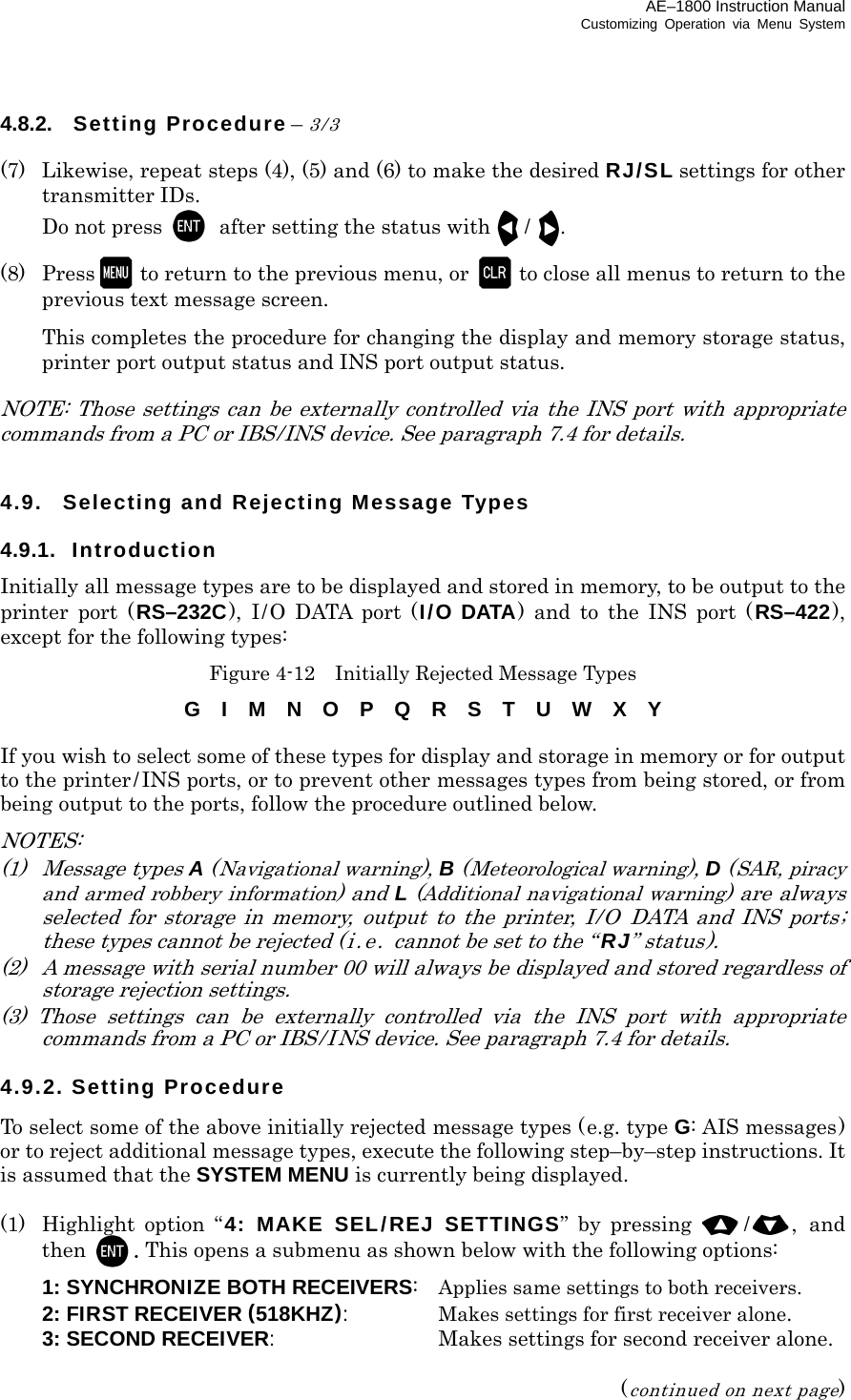 AE–1800 Instruction Manual Customizing Operation via Menu System 4.8.2. Setting Procedure – 3/3  (7)  Likewise, repeat steps (4), (5) and (6) to make the desired RJ/SL settings for other transmitter IDs.   Do not press    after setting the status with/.  (8) Press to return to the previous menu, or  to close all menus to return to the previous text message screen.   This completes the procedure for changing the display and memory storage status, printer port output status and INS port output status.  NOTE: Those settings can be externally controlled via the INS port with appropriate commands from a PC or IBS/INS device. See paragraph 7.4 for details.   4.9.  Selecting and Rejecting Message Types  4.9.1. Introduction Initially all message types are to be displayed and stored in memory, to be output to the printer port (RS–232C), I/O DATA port (I/O DATA) and to the INS port (RS–422), except for the following types: Figure 4-12    Initially Rejected Message Types G  I  M  N  O  P  Q  R  S  T  U  W  X  Y  If you wish to select some of these types for display and storage in memory or for output to the printer/INS ports, or to prevent other messages types from being stored, or from being output to the ports, follow the procedure outlined below. NOTES: (1)  Message types A (Navigational warning), B (Meteorological warning), D (SAR, piracy and armed robbery information) and L (Additional navigational warning) are always selected for storage in memory, output to the printer, I/O DATA and INS ports; these types cannot be rejected (i .e .  cannot be set to the “RJ” status). (2)  A message with serial number 00 will always be displayed and stored regardless of storage rejection settings. (3) Those settings can be externally controlled via the INS port with appropriate commands from a PC or IBS/INS device. See paragraph 7.4 for details.  4.9.2. Setting Procedure To select some of the above initially rejected message types (e.g. type G: AIS messages) or to reject additional message types, execute the following step–by–step instructions. It is assumed that the SYSTEM MENU is currently being displayed.  (1)  Highlight option “4: MAKE SEL/REJ SETTINGS” by pressing /, and then  . This opens a submenu as shown below with the following options:   1: SYNCHRONIZE BOTH RECEIVERS:  Applies same settings to both receivers.   2: FIRST RECEIVER (518KHZ):  Makes settings for first receiver alone.  3: SECOND RECEIVER:  Makes settings for second receiver alone.  (continued on next page) 