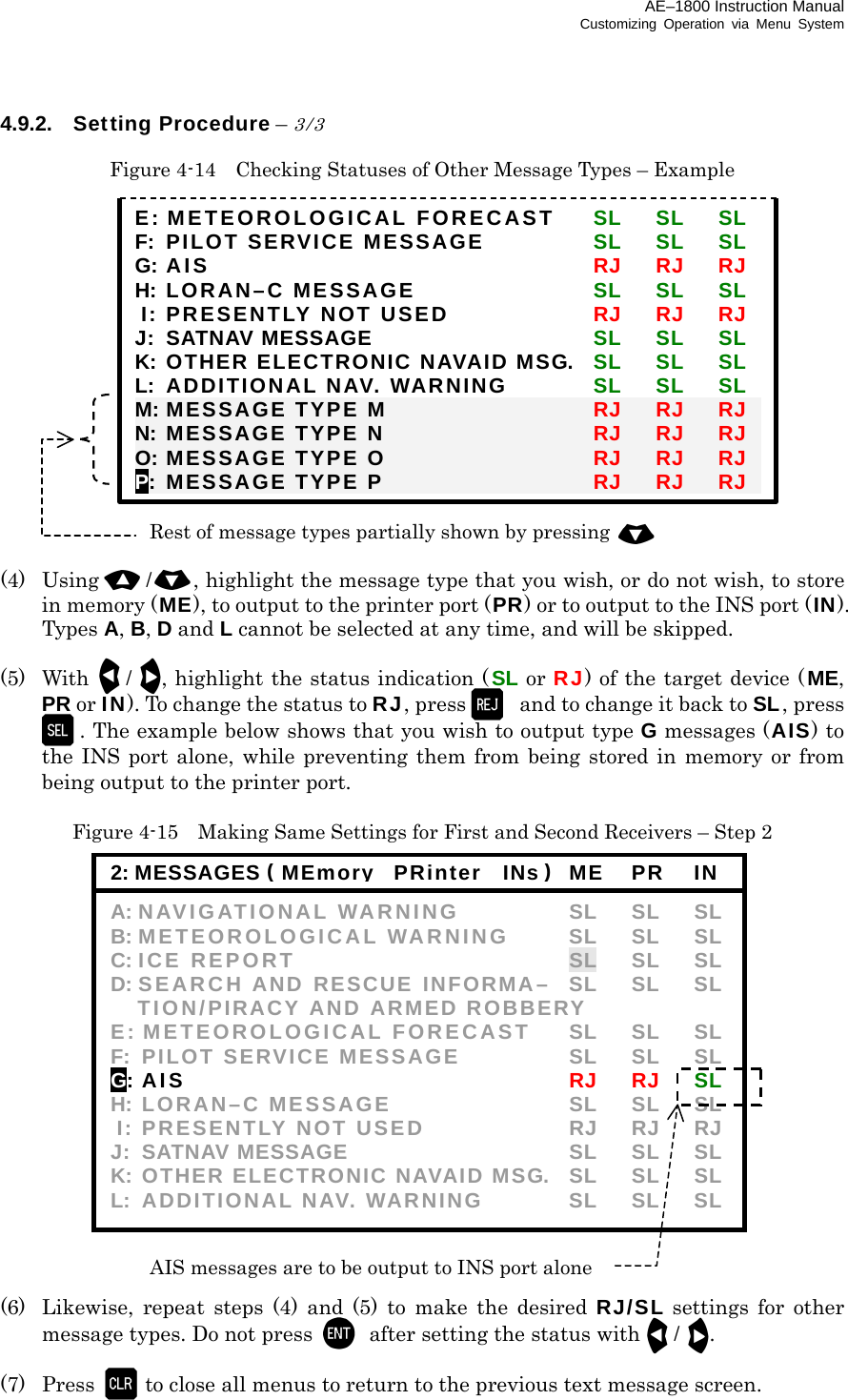 AE–1800 Instruction Manual Customizing Operation via Menu System 4.9.2. Setting Procedure – 3/3  Figure 4-14    Checking Statuses of Other Message Types – Example                (4) Using /, highlight the message type that you wish, or do not wish, to store in memory (ME), to output to the printer port (PR) or to output to the INS port (IN). Types A, B, D and L cannot be selected at any time, and will be skipped.  (5) With /, highlight the status indication ( SL or RJ) of the target device ( ME, PR or IN). To change the status to RJ, press   and to change it back to SL, press. The example below shows that you wish to output type G messages (AIS) to the INS port alone, while preventing them from being stored in memory or from being output to the printer port.  Figure 4-15    Making Same Settings for First and Second Receivers – Step 2                   (6)  Likewise, repeat steps (4) and (5) to make the desired RJ/SL settings for other message types. Do not press    after setting the status with/.  (7) Press to close all menus to return to the previous text message screen. 2: MESSAGES ( MEmory  PRinter  INs )ME  PR   IN A: NAVIGATIONAL WARNING  SL SL SL B: METEOROLOGICAL WARNING  SL SL SL C: ICE REPORT  SL SL SL D: SEARCH AND RESCUE INFORMA– SL SL SL   TION/PIRACY AND ARMED ROBBERY E: METEOROLOGICAL FORECAST  SL  SL  SL F: PILOT SERVICE MESSAGE  SL  SL  SL G: AI S   RJ RJ SL H: LORAN–C MESSAGE  SL SL SL  I: PRESENTLY NOT USED  RJ  RJ  RJ J: SATNAV MESSAGE  SL SL SL K: OTHER ELECTRONIC NAVAID MSG.   SL  SL  SL L: ADDITIONAL NAV. WARNING  SL SL SL AIS messages are to be output to INS port alone E: METEOROLOGICAL FORECAST  SL SL SL F: PILOT SERVICE MESSAGE  SL SL SL G: AI S  RJ RJ RJ H: LORAN–C MESSAGE  SL SL SL  I: PRESENTLY NOT USED  RJ RJ RJ J: SATNAV MESSAGE  SL SL SL K: OTHER ELECTRONIC NAVAID MSG.   SL SL SL L: ADDITIONAL NAV. WARNING  SL SL SL M: MESSAGE TYPE M  RJ RJ RJ N: MESSAGE TYPE N  RJ RJ RJ O: MESSAGE TYPE O  RJ RJ RJ P: MESSAGE TYPE P  RJ RJ RJ Rest of message types partially shown by pressing  