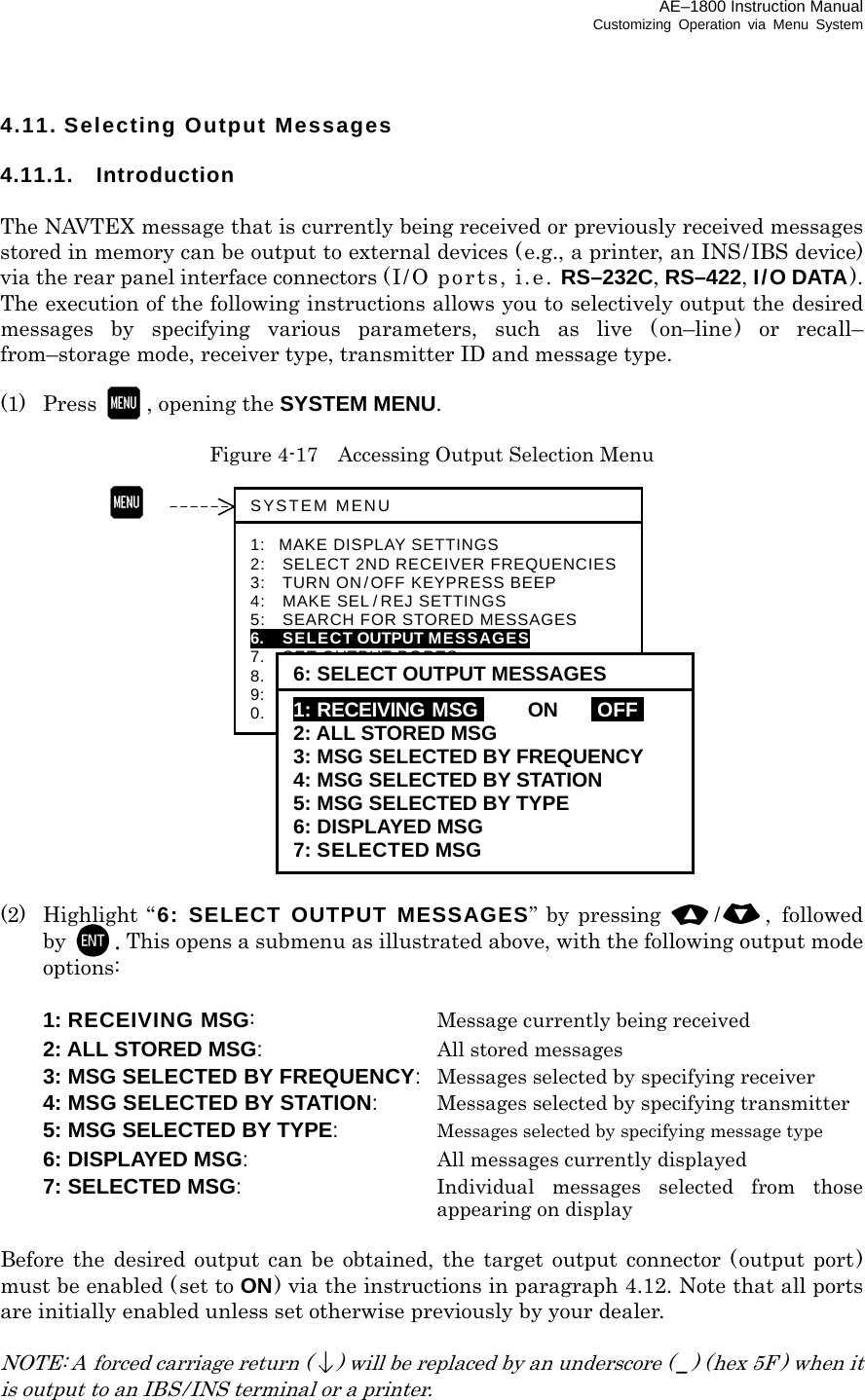 AE–1800 Instruction Manual Customizing Operation via Menu System 4.11. Selecting Output Messages  4.11.1. Introduction  The NAVTEX message that is currently being received or previously received messages stored in memory can be output to external devices (e.g., a printer, an INS/IBS device) via the rear panel interface connectors (I/O ports, i.e. RS–232C, RS–422, I/O DATA). The execution of the following instructions allows you to selectively output the desired messages by specifying various parameters, such as live (on–line) or recall– from–storage mode, receiver type, transmitter ID and message type.  (1) Press  , opening the SYSTEM MENU.  Figure 4-17    Accessing Output Selection Menu                  (2) Highlight “ 6: SELECT OUTPUT MESSAGES” by pressing /, followed by  . This opens a submenu as illustrated above, with the following output mode options:    1: RECEIVING MSG:   Message currently being received   2: ALL STORED MSG:  All stored messages   3: MSG SELECTED BY FREQUENCY:  Messages selected by specifying receiver   4: MSG SELECTED BY STATION:  Messages selected by specifying transmitter   5: MSG SELECTED BY TYPE:  Messages selected by specifying message type   6: DISPLAYED MSG:  All messages currently displayed   7: SELECTED MSG:  Individual messages selected from those appearing on display  Before the desired output can be obtained, the target output connector (output port) must be enabled (set to ON) via the instructions in paragraph 4.12. Note that all ports are initially enabled unless set otherwise previously by your dealer.  NOTE: A forced carriage return () will be replaced by an underscore ( _) (hex 5F ) when it is output to an IBS / INS terminal or a printer.  SYSTEM MENU 1: MAKE DISPLAY SETTINGS 2:   SELECT 2ND RECEIVER FREQUENCIES3:   TURN ON/OFF KEYPRESS BEEP 4:   MAKE SEL /REJ SETTINGS 5:  SEARCH FOR STORED MESSAGES 6.   SELECT OUTPUT MESSAGES 7.  SET OUTPUT PORTS 8.  START SELF–DIAGNOSTIC TESTS 9:  TURN ON/OFF MESSAGE ALARM 0.    RESET TO FACTORY DEFAULTS 6: SELECT OUTPUT MESSAGES 1: RECEIVING MSGi ON IOFFI 2: ALL STORED MSG 3: MSG SELECTED BY FREQUENCY 4: MSG SELECTED BY STATION 5: MSG SELECTED BY TYPE 6: DISPLAYED MSG 7: SELECTED MSG  