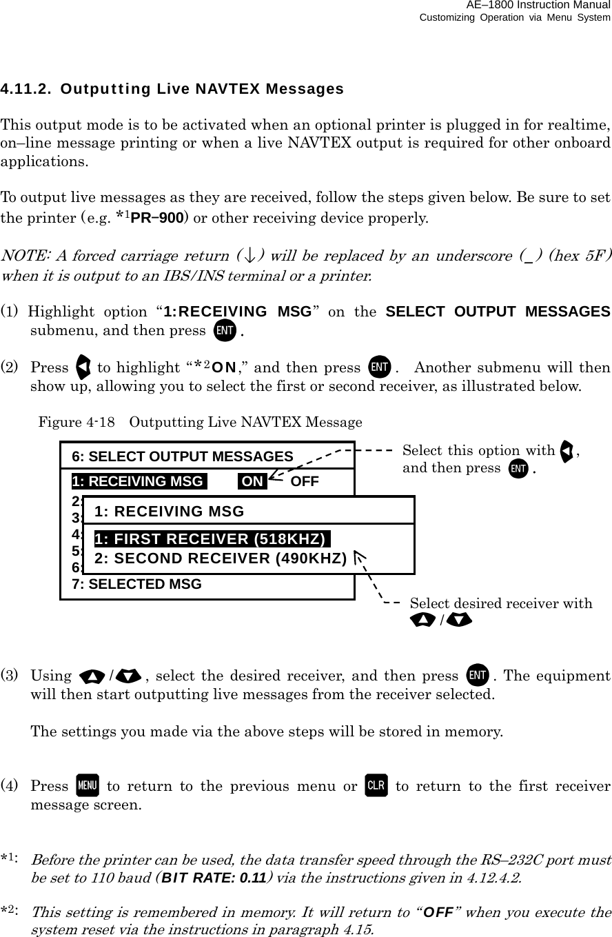 AE–1800 Instruction Manual Customizing Operation via Menu System 4.11.2.  Outputting Live NAVTEX Messages  This output mode is to be activated when an optional printer is plugged in for realtime, on–line message printing or when a live NAVTEX output is required for other onboard applications.  To output live messages as they are received, follow the steps given below. Be sure to set the printer (e.g. *1PR–900) or other receiving device properly.  NOTE: A forced carriage return () will be replaced by an underscore ( _) (hex 5F ) when it is output to an IBS/INS terminal or a printer.  (1) Highlight option “1:RECEIVING MSG” on the SELECT OUTPUT MESSAGES submenu, and then press  .  (2) Press to highlight “*2ON,” and then press . Another submenu will then show up, allowing you to select the first or second receiver, as illustrated below.   Figure 4-18  Outputting Live NAVTEX Message              (3) Using /, select the desired receiver, and then press . The equipment will then start outputting live messages from the receiver selected.    The settings you made via the above steps will be stored in memory.   (4) Press  to return to the previous menu or  to return to the first receiver message screen.   *1:  Before the printer can be used, the data transfer speed through the RS–232C port must be set to 110 baud (BIT RATE: 0.11) via the instructions given in 4.12.4.2.  *2: This setting is remembered in memory. It will return to “OFF” when you execute the system reset via the instructions in paragraph 4.15.     6: SELECT OUTPUT MESSAGES 1: RECEIVING MSGi iONi OFF 2: ALL STORED MSG 3: MSG SELECTED BY FREQUENCY 4: MSG SELECTED BY STATION 5: MSG SELECTED BY TYPE 6: DISPLAYED MSG 7: SELECTED MSG Select this option with ,and then press . 1: RECEIVING MSG 1: FIRST RECEIVER (518KHZ)i 2: SECOND RECEIVER (490KHZ) Select desired receiver with/ 