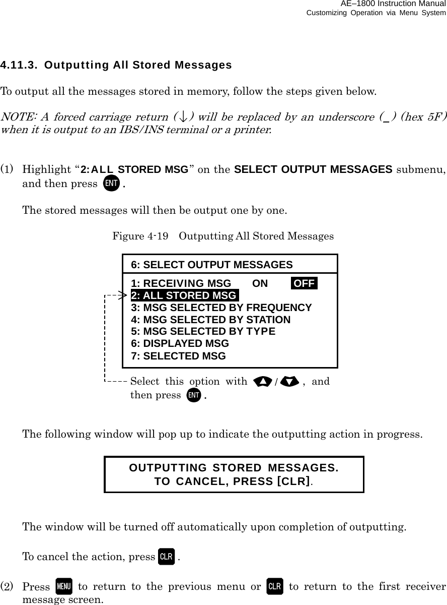 AE–1800 Instruction Manual Customizing Operation via Menu System 4.11.3. Outputting All Stored Messages  To output all the messages stored in memory, follow the steps given below.  NOTE: A forced carriage return () will be replaced by an underscore ( _) (hex 5F ) when it is output to an IBS/INS terminal or a printer.   (1) Highlight “2:ALL STORED MSG” on the SELECT OUTPUT MESSAGES submenu, and then press  .    The stored messages will then be output one by one.  Figure 4-19    Outputting All Stored Messages                 The following window will pop up to indicate the outputting action in progress.         The window will be turned off automatically upon completion of outputting.    To cancel the action, press .  (2) Press  to return to the previous menu or  to return to the first receiver message screen.           OUTPUTTING STORED MESSAGES. TO CANCEL, PRESS [CLR]. Select this option with /,  andthen press . 6: SELECT OUTPUT MESSAGES 1: RECEIVING MSG  ON  IOFFI 2: ALL STORED MSGI 3: MSG SELECTED BY FREQUENCY 4: MSG SELECTED BY STATION 5: MSG SELECTED BY TYPE 6: DISPLAYED MSG 7: SELECTED MSG 