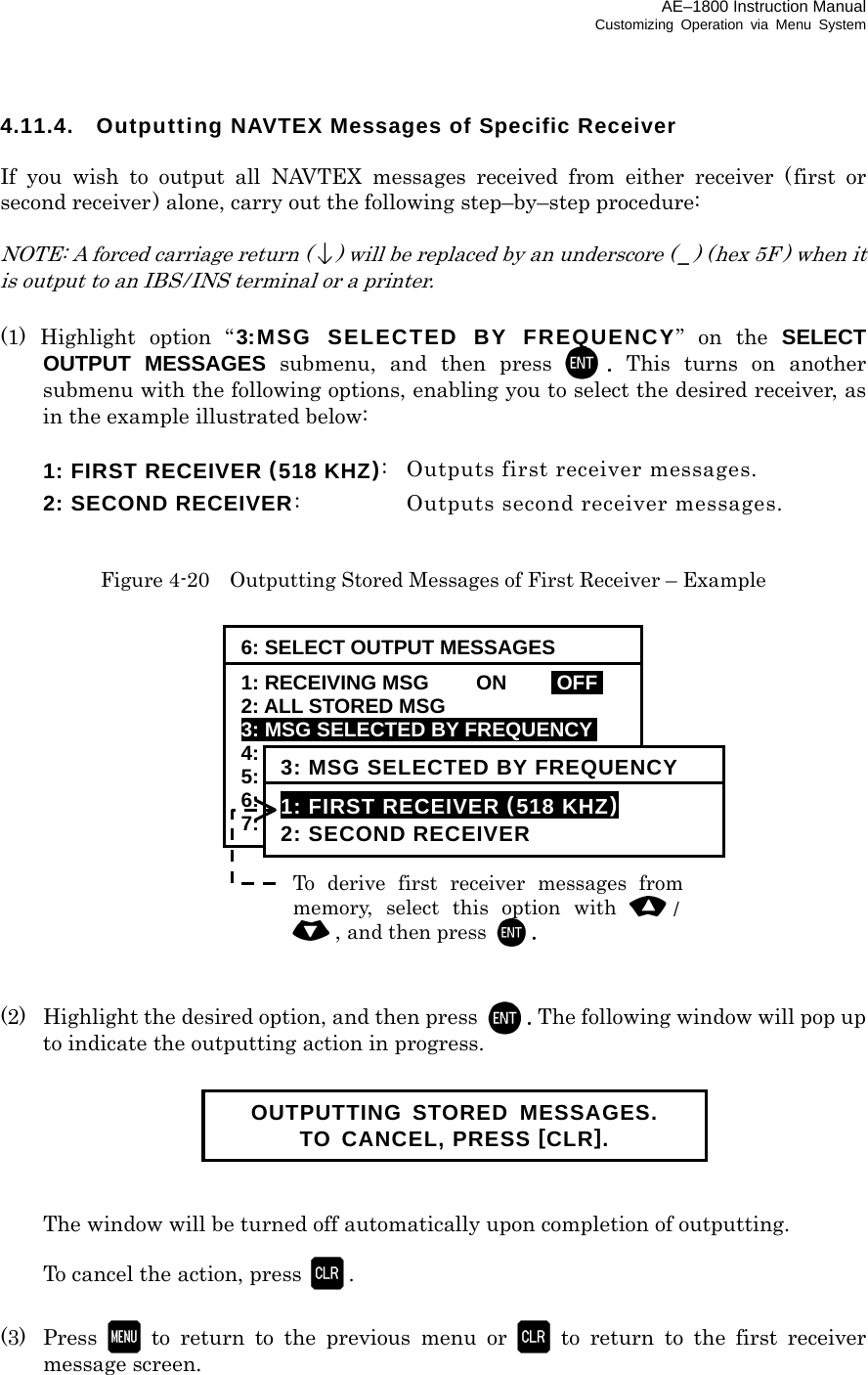 AE–1800 Instruction Manual Customizing Operation via Menu System 4.11.4.  Outputting NAVTEX Messages of Specific Receiver  If you wish to output all NAVTEX messages received from either receiver (first or second receiver) alone, carry out the following step–by–step procedure:  NOTE: A forced carriage return () will be replaced by an underscore ( _) (hex 5F ) when it is output to an IBS / INS terminal or a printer.  (1) Highlight option “3:MSG SELECTED BY FREQUENCY” on the SELECT OUTPUT MESSAGES submenu, and then press .  This turns on another submenu with the following options, enabling you to select the desired receiver, as in the example illustrated below:   1: FIRST RECEIVER (518 KHZ):  Outputs first receiver messages.   2: SECOND RECEIVER:  Outputs second receiver messages.   Figure 4-20    Outputting Stored Messages of First Receiver – Example                 (2)  Highlight the desired option, and then press  . The following window will pop up to indicate the outputting action in progress.         The window will be turned off automatically upon completion of outputting.    To cancel the action, press .  (3) Press  to return to the previous menu or  to return to the first receiver message screen.   OUTPUTTING STORED MESSAGES. TO CANCEL, PRESS [CLR]. To derive first receiver messages frommemory, select this option with /, and then press . 6: SELECT OUTPUT MESSAGES 1: RECEIVING MSG  ON  IOFFI 2: ALL STORED MSG 3: MSG SELECTED BY FREQUENCYi 4: MSG SELECTED BY STATION 5: MSG SELECTED BY TYPE 6: DISPLAYED MSG – ALL 7: DISPLAYED MSG – SPECIFIC 3: MSG SELECTED BY FREQUENCY 1: FIRST RECEIVER (518 KHZ) 2: SECOND RECEIVER 