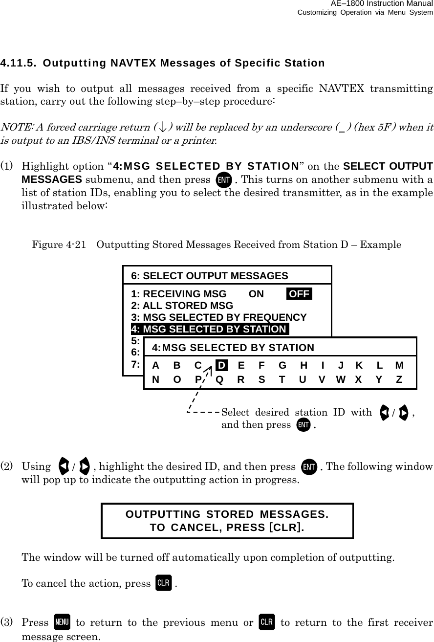 AE–1800 Instruction Manual Customizing Operation via Menu System 4.11.5.  Outputting NAVTEX Messages of Specific Station  If you wish to output all messages received from a specific NAVTEX transmitting station, carry out the following step–by–step procedure:  NOTE: A forced carriage return () will be replaced by an underscore ( _) (hex 5F ) when it is output to an IBS / INS terminal or a printer.  (1)   Highlight option “ 4:MSG SELECTED BY STATION” on the SELECT OUTPUT MESSAGES submenu, and then press  . This turns on another submenu with a list of station IDs, enabling you to select the desired transmitter, as in the example illustrated below:   Figure 4-21    Outputting Stored Messages Received from Station D – Example                 (2) Using /, highlight the desired ID, and then press  . The following window will pop up to indicate the outputting action in progress.        The window will be turned off automatically upon completion of outputting.    To cancel the action, press .   (3) Press  to return to the previous menu or  to return to the first receiver message screen.       Select desired station ID with /,and then press . 6: SELECT OUTPUT MESSAGES 1: RECEIVING MSG    ON  IOFFI 2: ALL STORED MSG 3: MSG SELECTED BY FREQUENCY 4: MSG SELECTED BY STATIONi 5: MSG SELECTED BY TYPE 6: DISPLAYED MSG – ALL 7: DISPLAYED MSG – SPECIFIC 4:MSG SELECTED BY STATION A   B   C   iDi   E   F   G   H   I   J   K   L   M N   O  P  Q  R  S  T  U  V  W  X   Y   Z OUTPUTTING STORED MESSAGES. TO CANCEL, PRESS [CLR]. 