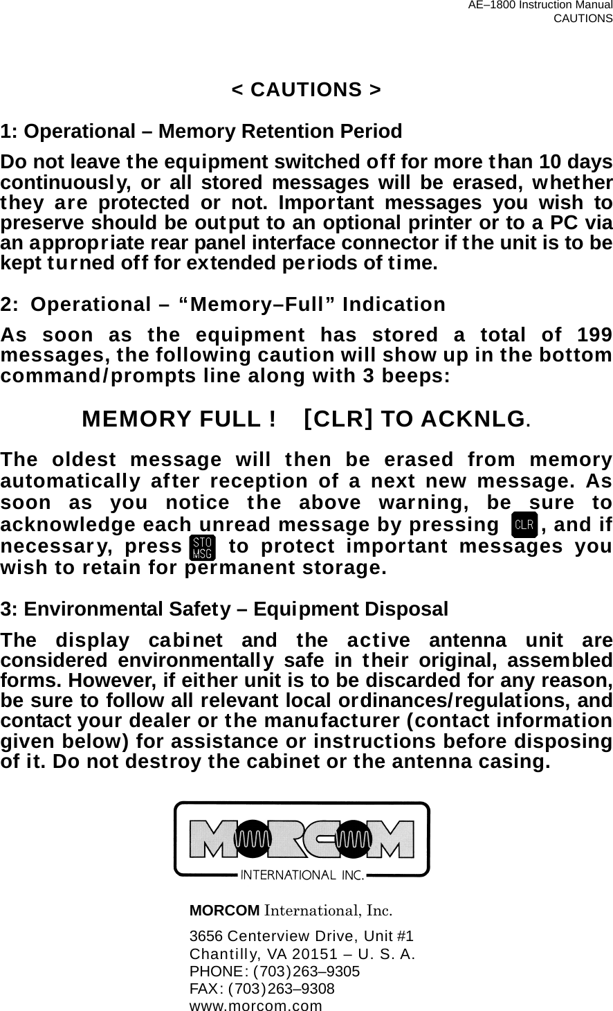 AE–1800 Instruction Manual CAUTIONS &lt; CAUTIONS &gt;  1: Operational – Memory Retention Period Do not leave the equipment switched off for more than 10 days continuously, or all stored messages will be erased, whether they are protected or not. Important messages you wish to preserve should be output to an optional printer or to a PC via an appropriate rear panel interface connector if the unit is to be kept turned off for extended periods of time.  2:  Operational – “Memory–Full” Indication As soon as the equipment has stored a total of 199 messages, the following caution will show up in the bottom command/prompts line along with 3 beeps:  MEMORY FULL !    [CLR] TO ACKNLG.  The oldest message will then be erased from memory automatically after reception of a next new message. As soon as you notice the above warning, be sure to acknowledge each unread message by pressing  , and if necessary, press to protect important messages you wish to retain for permanent storage.  3: Environmental Safety – Equipment Disposal The display cabinet and the active antenna unit are considered environmentally safe in their original, assembled forms. However, if either unit is to be discarded for any reason, be sure to follow all relevant local ordinances/regulations, and contact your dealer or the manufacturer (contact information given below) for assistance or instructions before disposing of it. Do not destroy the cabinet or the antenna casing.         MORCOM International, Inc.   3656 Centerview Drive, Unit #1   Chantilly, VA 20151 – U. S. A.  PHONE: (703)263–9305  FAX: (703)263–9308  www.morcom.com 