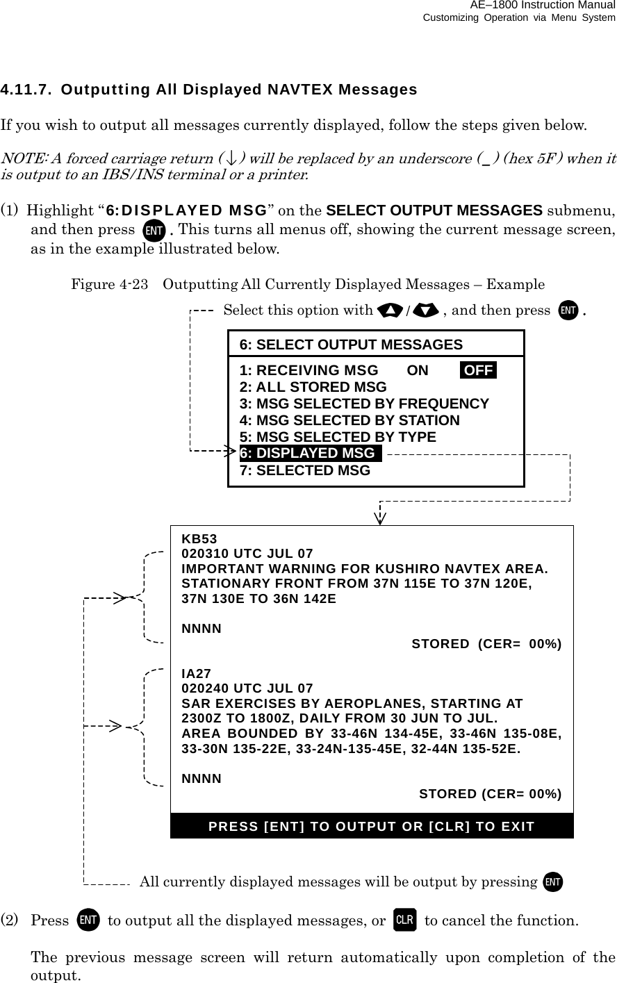 AE–1800 Instruction Manual Customizing Operation via Menu System 4.11.7.  Outputting All Displayed NAVTEX Messages  If you wish to output all messages currently displayed, follow the steps given below.  NOTE: A forced carriage return () will be replaced by an underscore ( _) (hex 5F ) when it is output to an IBS / INS terminal or a printer.  (1) Highlight “ 6:DISPLAYED MSG” on the SELECT OUTPUT MESSAGES submenu, and then press  . This turns all menus off, showing the current message screen, as in the example illustrated below.  Figure 4-23    Outputting All Currently Displayed Messages – Example                                   (2) Press   to output all the displayed messages, or    to cancel the function.    The previous message screen will return automatically upon completion of the output.   KB53 020310 UTC JUL 07 IMPORTANT WARNING FOR KUSHIRO NAVTEX AREA. STATIONARY FRONT FROM 37N 115E TO 37N 120E, 37N 130E TO 36N 142E  NNNN  STORED (CER= 00%) IA27 020240 UTC JUL 07 SAR EXERCISES BY AEROPLANES, STARTING AT 2300Z TO 1800Z, DAILY FROM 30 JUN TO JUL. AREA BOUNDED BY 33-46N 134-45E, 33-46N 135-08E, 33-30N 135-22E, 33-24N-135-45E, 32-44N 135-52E.  NNNN    STORED (CER= 00%)PRESS [ENT] TO OUTPUT OR [CLR] TO EXIT All currently displayed messages will be output by pressing  Select this option with/, and then press . 6: SELECT OUTPUT MESSAGES 1: RECEIVING MSG    ON  IOFFI 2: ALL STORED MSG 3: MSG SELECTED BY FREQUENCY 4: MSG SELECTED BY STATION 5: MSG SELECTED BY TYPE 6: DISPLAYED MSG   7: SELECTED MSG 