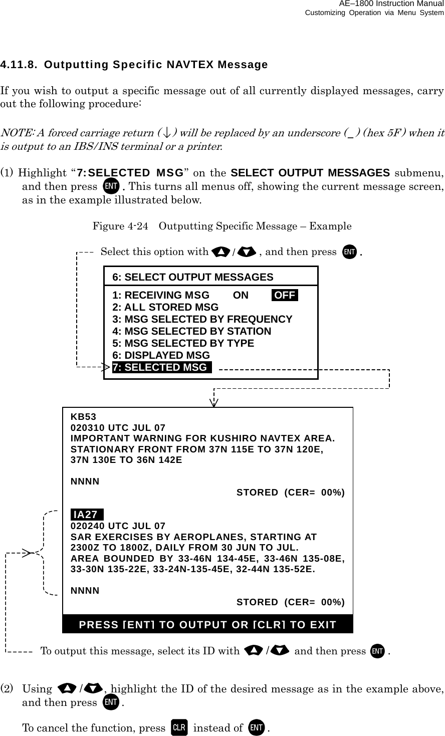 AE–1800 Instruction Manual Customizing Operation via Menu System 4.11.8.  Outputting Specific NAVTEX Message  If you wish to output a specific message out of all currently displayed messages, carry out the following procedure:  NOTE: A forced carriage return () will be replaced by an underscore ( _) (hex 5F ) when it is output to an IBS / INS terminal or a printer.  (1) Highlight “7:SELECTED MSG” on the SELECT OUTPUT MESSAGES submenu, and then press  . This turns all menus off, showing the current message screen, as in the example illustrated below.  Figure 4-24    Outputting Specific Message – Example                                   (2) Using /  , highlight the ID of the desired message as in the example above, and then press  .    To cancel the function, press   instead of . KB53020310 UTC JUL 07 IMPORTANT WARNING FOR KUSHIRO NAVTEX AREA. STATIONARY FRONT FROM 37N 115E TO 37N 120E, 37N 130E TO 36N 142E  NNNN  STORED (CER= 00%) iIA27  020240 UTC JUL 07 SAR EXERCISES BY AEROPLANES, STARTING AT 2300Z TO 1800Z, DAILY FROM 30 JUN TO JUL. AREA BOUNDED BY 33-46N 134-45E, 33-46N 135-08E,33-30N 135-22E, 33-24N-135-45E, 32-44N 135-52E.  NNNN  STORED (CER= 00%)PRESS [ENT] TO OUTPUT OR [CLR] TO EXITTo output this message, select its ID with /  and then press . Select this option with/, and then press . 6: SELECT OUTPUT MESSAGES 1: RECEIVING MSG  ON  IOFFI 2: ALL STORED MSG 3: MSG SELECTED BY FREQUENCY 4: MSG SELECTED BY STATION 5: MSG SELECTED BY TYPE 6: DISPLAYED MSG 7: SELECTED MSG   