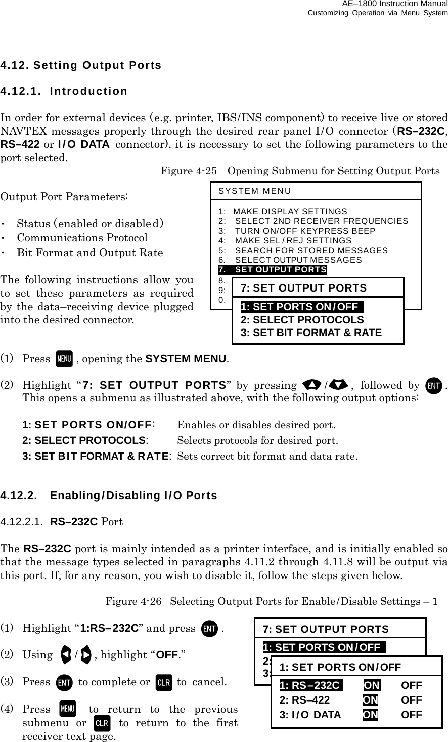 AE–1800 Instruction Manual Customizing Operation via Menu System 4.12. Setting Output Ports  4.12.1. Introduction  In order for external devices (e.g. printer, IBS/INS component) to receive live or stored NAVTEX messages properly through the desired rear panel I/O connector (RS–232C, RS–422 or I/O DATA connector), it is necessary to set the following parameters to the port selected.   Figure 4-25    Opening Submenu for Setting Output Ports  Output Port Parameters:  ･  Status (enabled or disabled) ･ Communications Protocol ･  Bit Format and Output Rate  The following instructions allow you to set these parameters as required by the data–receiving device plugged into the desired connector.   (1) Press  , opening the SYSTEM MENU.  (2) Highlight “ 7: SET OUTPUT PORTS” by pressing /, followed by . This opens a submenu as illustrated above, with the following output options:   1: SET PORTS ON/OFF:   Enables or disables desired port.  2: SELECT PROTOCOLS:  Selects protocols for desired port.  3: SET BIT FORMAT &amp; RATE:  Sets correct bit format and data rate.   4.12.2.  Enabling/Disabling I/O Ports  4.12.2.1.  RS–232C Port  The RS–232C port is mainly intended as a printer interface, and is initially enabled so that the message types selected in paragraphs 4.11.2 through 4.11.8 will be output via this port. If, for any reason, you wish to disable it, follow the steps given below.   Figure 4-26  Selecting Output Ports for Enable/Disable Settings – 1  (1) Highlight “1:RS–232C” and press  .  (2) Using /  , highlight “OFF.”  (3) Press to complete or  to  cancel.  (4) Press  to return to the previous submenu or  to return to the first receiver text page. SYSTEM MENU 1: MAKE DISPLAY SETTINGS 2:   SELECT 2ND RECEIVER FREQUENCIES 3:   TURN ON/OFF KEYPRESS BEEP 4:   MAKE SEL / REJ SETTINGS 5:   SEARCH FOR STORED MESSAGES 6.    SELECT OUTPUT MESSAGES 7.  SET OUTPUT PORTS 8.  START SELF–DIAGNOSTIC TESTS 9:  TURN ON/ OFF MESSAGE ALARM 0.    RESET TO FACTORY DEFAULTS 7: SET OUTPUT PORTS 1: SET PORTS ON/OFF   2: SELECT PROTOCOLS 3: SET BIT FORMAT &amp; RATE 7: SET OUTPUT PORTS 1: SET PORTS ON/OFF   2: SELECT PROTOCOLS 3: SET BIT FORMAT &amp; RATE 1: SET PORTS ON/OFF 1: RS–232Ci    ON   OFF  2: RS–422  ON OFF 3: I/O DATA  ON OFF 