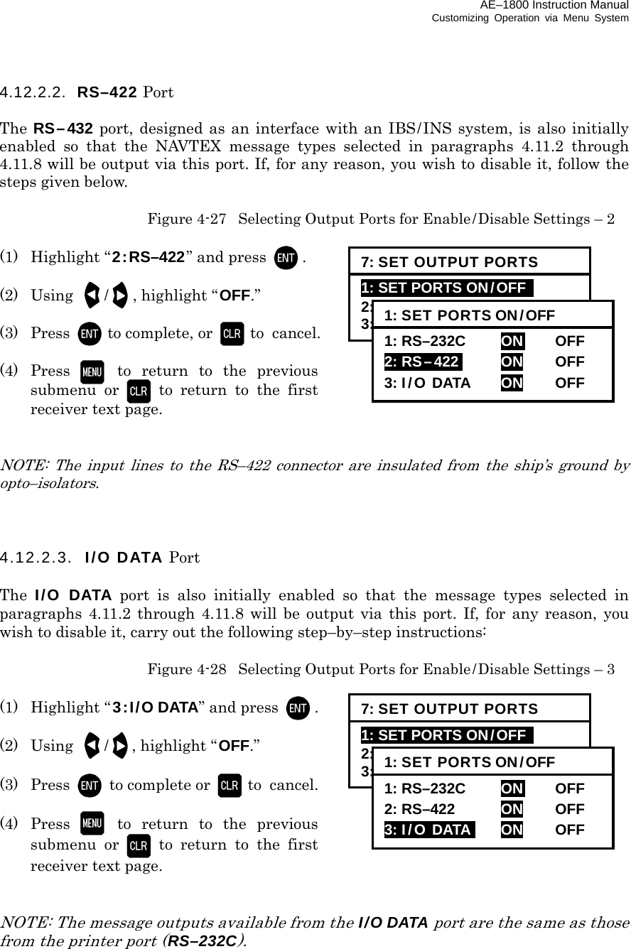 AE–1800 Instruction Manual Customizing Operation via Menu System 4.12.2.2.  RS–422 Port  The RS–432 port, designed as an interface with an IBS/INS system, is also initially enabled so that the NAVTEX message types selected in paragraphs 4.11.2 through 4.11.8 will be output via this port. If, for any reason, you wish to disable it, follow the steps given below.   Figure 4-27  Selecting Output Ports for Enable/Disable Settings – 2  (1) Highlight “2:RS–422” and press  .  (2) Using /  , highlight “OFF.”  (3) Press to complete, or  to cancel.  (4) Press  to return to the previous submenu or  to return to the first receiver text page.   NOTE: The input lines to the RS–422 connector are insulated from the ship’s ground by opto–isolators.    4.12.2.3.  I/O DATA Port  The  I/O DATA port is also initially enabled so that the message types selected in paragraphs 4.11.2 through 4.11.8 will be output via this port. If, for any reason, you wish to disable it, carry out the following step–by–step instructions:   Figure 4-28  Selecting Output Ports for Enable/Disable Settings – 3  (1) Highlight “ 3:I/O DATA” and press  .  (2) Using /  , highlight “OFF.”  (3) Press to complete or  to  cancel.  (4) Press  to return to the previous submenu or  to return to the first receiver text page.   NOTE: The message outputs available from the I/O DATA port are the same as those from the printer port (RS–232C).      7: SET OUTPUT PORTS 1: SET PORTS ON/OFF   2: SELECT PROTOCOLS 3: SET BIT FORMAT &amp; RATE 1: SET PORTS ON/OFF 1: RS–232C     ON   OFF  2: RS–422i  ON OFF 3: I/O DATA  ON OFF 7: SET OUTPUT PORTS 1: SET PORTS ON/OFF   2: SELECT PROTOCOLS 3: SET BIT FORMAT &amp; RATE 1: SET PORTS ON/OFF 1: RS–232C     ON   OFF  2: RS–422  ON OFF 3: I/O DATAi  ON OFF 