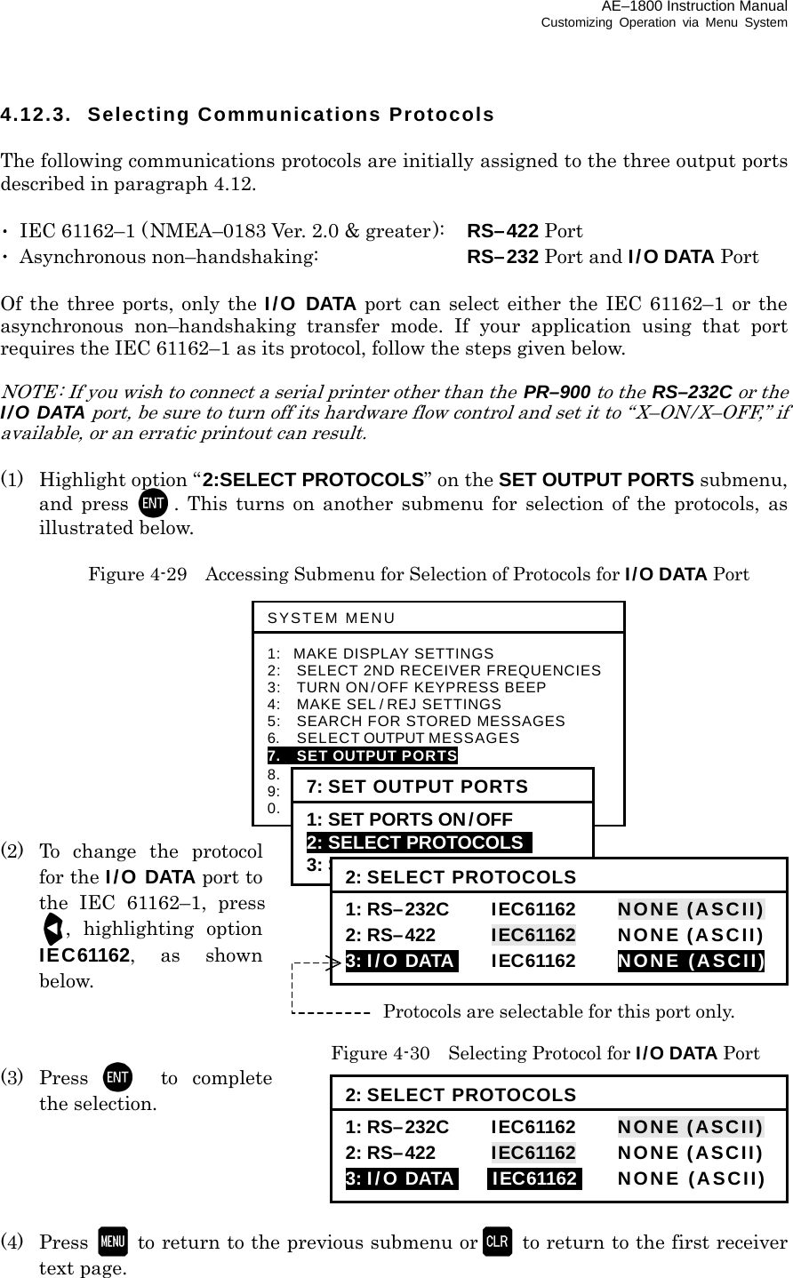 AE–1800 Instruction Manual Customizing Operation via Menu System 4.12.3. Selecting Communications Protocols  The following communications protocols are initially assigned to the three output ports described in paragraph 4.12.  ･  IEC 61162–1 (NMEA–0183 Ver. 2.0 &amp; greater):    RS–422 Port ･ Asynchronous non–handshaking:    RS–232 Port and I/O DATA Port  Of the three ports, only the I/O DATA port can select either the IEC 61162–1 or the asynchronous non–handshaking transfer mode. If your application using that port requires the IEC 61162–1 as its protocol, follow the steps given below.  NOTE: If you wish to connect a serial printer other than the  PR–900 to the RS–232C or the I/O DATA port, be sure to turn off its hardware flow control and set it to “X–ON / X–OFF,” if available, or an erratic printout can result.  (1)  Highlight option “2:SELECT PROTOCOLS” on the SET OUTPUT PORTS submenu, and press . This turns on another submenu for selection of the protocols, as illustrated below.    Figure 4-29    Accessing Submenu for Selection of Protocols for I/O DATA Port            (2) To change the protocol for the I/O DATA port to the IEC 61162–1, press, highlighting option IEC61162, as shown below.     Figure 4-30    Selecting Protocol for I/O DATA Port (3) Press to complete the selection.      (4) Press   to return to the previous submenu or   to return to the first receiver text page.  Protocols are selectable for this port only. SYSTEM MENU 1: MAKE DISPLAY SETTINGS 2:   SELECT 2ND RECEIVER FREQUENCIES3:   TURN ON/OFF KEYPRESS BEEP 4:   MAKE SEL / REJ SETTINGS 5:   SEARCH FOR STORED MESSAGES 6.    SELECT OUTPUT MESSAGES 7.  SET OUTPUT PORTS 8.  START SELF–DIAGNOSTIC TESTS 9:  TURN ON/ OFF MESSAGE ALARM 0.    RESET TO FACTORY DEFAULTS 7: SET OUTPUT PORTS 1: SET PORTS ON/OFF 2: SELECT PROTOCOLS   3: SET BIT FORMAT &amp; RATE 2: SELECT PROTOCOLS 1: RS–232C     IEC61162      NONE (ASCII)2: RS–422  IEC61162  NONE (ASCII)3: I/O DATAI IEC61162  NONE (ASCII)2: SELECT PROTOCOLS 1: RS–232C     IEC61162      NONE (ASCII)2: RS–422  IEC61162  NONE (ASCII)3: I/O DATAI iIEC61162i NONE (ASCII)