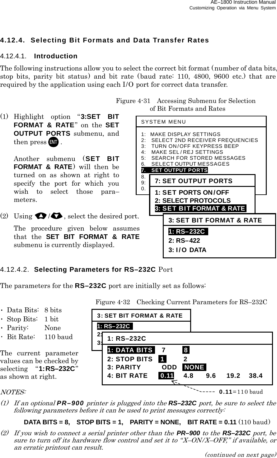 AE–1800 Instruction Manual Customizing Operation via Menu System 4.12.4.  Selecting Bit Formats and Data Transfer Rates  4.12.4.1.  Introduction The following instructions allow you to select the correct bit format (number of data bits, stop bits, parity bit status) and bit rate (baud rate: 110, 4800, 9600 etc.) that are required by the application using each I/O port for correct data transfer.   Figure 4-31  Accessing Submenu for Selection     of Bit Formats and Rates (1)  Highlight option “3:SET BIT FORMAT &amp; RATE” on the SET OUTPUT PORTS submenu, and then press .    Another submenu (SET BIT FORMAT &amp; RATE) will then be turned on as shown at right to specify the port for which you wish to select those para– meters.  (2) Using /, select the desired port.   The procedure given below assumes that the SET BIT FORMAT &amp; RATE submenu is currently displayed.   4.12.4.2.  Selecting Parameters for RS–232C Port  The parameters for the RS–232C port are initially set as follows:    Figure 4-32    Checking Current Parameters for RS–232C ･  Data Bits:  8 bits ･  Stop Bits:  1 bit ･ Parity:  None ･  Bit Rate:  110 baud  The current parameter values can be checked by selecting “1:RS–232C” as shown at right.  NOTES:  (1)   If an optional PR–900 printer is plugged into the RS–232C port, be sure to select the following parameters before it can be used to print messages correctly:   DATA BITS = 8,    STOP BITS = 1,    PARITY = NONE,    BIT RATE = 0.11 (110 baud) (2)  If you wish to connect a serial printer other than the  PR–900 to the  RS–232C port, be sure to turn off its hardware flow control and set it to “X–ON/X–OFF,” if available, or an erratic printout can result. (continued on next page) SYSTEM MENU 1: MAKE DISPLAY SETTINGS 2:   SELECT 2ND RECEIVER FREQUENCIES 3:   TURN ON/OFF KEYPRESS BEEP 4:   MAKE SEL / REJ SETTINGS 5:   SEARCH FOR STORED MESSAGES 6.    SELECT OUTPUT MESSAGES 7.  SET OUTPUT PORTS 8.  START SELF–DIAGNOSTIC TESTS 9:  TURN ON/ OFF MESSAGE ALARM 0.    RESET TO FACTORY DEFAULTS 7: SET OUTPUT PORTS 1: SET PORTS ON/OFF 2: SELECT PROTOCOLS 3: SET BIT FORMAT &amp; RATE  3: SET BIT FORMAT &amp; RATE 1: RS–232C   2: RS–422 3: I/O DATA 3: SET BIT FORMAT &amp; RATE1: RS–232C   2: RS–422 3: I/O DATA 1: RS–232C1: DATA BITSI 7  I8I 2: STOP BITS  I1I 2 3: PARITY  ODD  INONEI 4: BIT RATE  i0.11 4.8  9.6 19.2 38.4 0.11=110 baud 