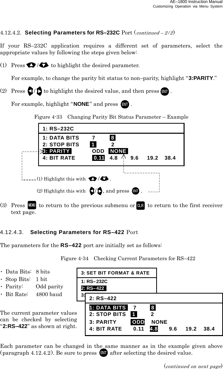 AE–1800 Instruction Manual Customizing Operation via Menu System 4.12.4.2.  Selecting Parameters for RS–232C Port (continued – 2 / 2)  If your RS–232C application requires a different set of parameters, select the appropriate values by following the steps given below:  (1)  Press /to highlight the desired parameter.   For example, to change the parity bit status to non–parity, highlight “ 3:PARITY.”  (2) Press /to highlight the desired value, and then press .    For example, highlight “NONE” and press  .  Figure 4-33    Changing Parity Bit Status Parameter – Example             (3) Press   to return to the previous submenu or   to return to the first receiver text page.   4.12.4.3.  Selecting Parameters for RS–422 Port  The parameters for the RS–422 port are initially set as follows:    Figure 4-34    Checking Current Parameters for RS–422  ･  Data Bits:  8 bits ･  Stop Bits:  1 bit ･ Parity:  Odd parity ･  Bit Rate:  4800 baud  The current parameter values can be checked by selecting “2:RS–422” as shown at right.   Each parameter can be changed in the same manner as in the example given above (paragraph 4.12.4.2). Be sure to press  after selecting the desired value.  (continued on next page) 1: RS–232C 1: DATA BITS  7  I8I 2: STOP BITS  I1I 2 3: PARITYI ODD INONEI 4: BIT RATE  i0.11 4.8  9.6  19.2  38.4 (1) Highlight this with /. (2) Highlight this with /, and press . 3: SET BIT FORMAT &amp; RATE1: RS–232C   2: RS–422   3: I/O DATA 2: RS–4221: DATA BITSI 7  I8I 2: STOP BITS  I1I 2 3: PARITY  iODD NONE 4: BIT RATE  0.11  4.8 9.6 19.2 38.4