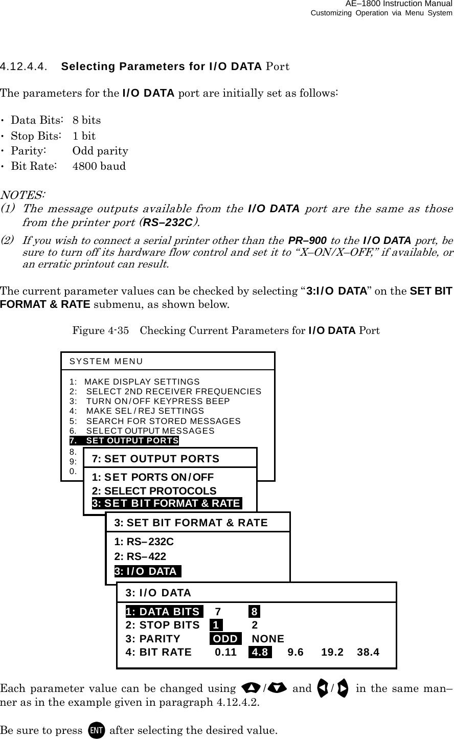 AE–1800 Instruction Manual Customizing Operation via Menu System 4.12.4.4.  Selecting Parameters for I/O DATA Port  The parameters for the I/O DATA port are initially set as follows:  ･  Data Bits:  8 bits ･  Stop Bits:  1 bit ･ Parity:  Odd parity ･  Bit Rate:  4800 baud  NOTES: (1)  The message outputs available from the I/O DATA port are the same as those from the printer port (RS–232C). (2)  If you wish to connect a serial printer other than the  PR–900 to the  I/O DATA port, be sure to turn off its hardware flow control and set it to “X–ON/X–OFF,” if available, or an erratic printout can result.  The current parameter values can be checked by selecting “3:I/O DATA” on the SET BIT FORMAT &amp; RATE submenu, as shown below.  Figure 4-35    Checking Current Parameters for I/O DATA Port                           Each parameter value can be changed using / and /in the same man– ner as in the example given in paragraph 4.12.4.2.  Be sure to press  after selecting the desired value.  SYSTEM MENU  1: MAKE DISPLAY SETTINGS 2:   SELECT 2ND RECEIVER FREQUENCIES3:   TURN ON/OFF KEYPRESS BEEP 4:   MAKE SEL / REJ SETTINGS 5:   SEARCH FOR STORED MESSAGES 6.    SELECT OUTPUT MESSAGES 7.  SET OUTPUT PORTS 8.  START SELF–DIAGNOSTIC TESTS 9:  TURN ON/ OFF MESSAGE ALARM 0.    RESET TO FACTORY DEFAULTS 7: SET OUTPUT PORTS 1: SET PORTS ON/OFF 2: SELECT PROTOCOLS 3: SET BIT FORMAT &amp; RATE 3: SET BIT FORMAT &amp; RATE 1: RS–232C 2: RS–422 3: I/O DATA   3: I/O DATA1: DATA BITSI 7  I8I 2: STOP BITS  i1i 2 3: PARITY  iODDi NONE 4: BIT RATE  0.11  I4.8I 9.6 19.2 38.4 