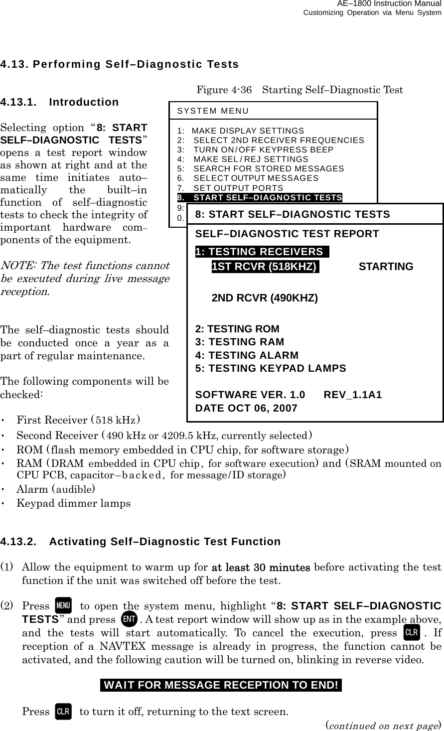 AE–1800 Instruction Manual Customizing Operation via Menu System 4.13. Performing Self–Diagnostic Tests    Figure 4-36    Starting Self–Diagnostic Test 4.13.1. Introduction  Selecting option “ 8: START SELF–DIAGNOSTIC TESTS” opens a test report window  as shown at right and at the same time initiates auto– matically the built–in function of self–diagnostic tests to check the integrity of important hardware com– ponents of the equipment.  NOTE: The test functions cannot be executed during live message reception.   The self–diagnostic tests should be conducted once a year as a part of regular maintenance.  The following components will be checked:  ･  First Receiver (518 kHz) ･  Second Receiver (490 kHz or 4209.5 kHz, currently selected) ･  ROM (flash memory embedded in CPU chip, for software storage) ･ RAM (DRAM  embedded in CPU chip, for software execution) and (SRAM mounted on CPU PCB, capacitor–backed, for message/ID storage) ･ Alarm (audible) ･  Keypad dimmer lamps   4.13.2.  Activating Self–Diagnostic Test Function  (1)  Allow the equipment to warm up for at least 30 minutes before activating the test function if the unit was switched off before the test.  (2) Press  to open the system menu, highlight “8: START SELF–DIAGNOSTIC TESTS” and press  . A test report window will show up as in the example above, and the tests will start automatically. To cancel the execution, press . If reception of a NAVTEX message is already in progress, the function cannot be activated, and the following caution will be turned on, blinking in reverse video. iWAIT FOR MESSAGE RECEPTION TO END!i   Press to turn it off, returning to the text screen. (continued on next page) SYSTEM MENU 1: MAKE DISPLAY SETTINGS 2:   SELECT 2ND RECEIVER FREQUENCIES 3:   TURN ON/OFF KEYPRESS BEEP 4:   MAKE SEL / REJ SETTINGS 5:   SEARCH FOR STORED MESSAGES 6.    SELECT OUTPUT MESSAGES 7.  SET OUTPUT PORTS 8.  START SELF–DIAGNOSTIC TESTS 9:  TURN ON/ OFF MESSAGE ALARM 0.    RESET TO FACTORY DEFAULTS 8: START SELF–DIAGNOSTIC TESTS SELF–DIAGNOSTIC TEST REPORT 1: TESTING RECEIVERS    1ST RCVRI(518KHZ)I STARTING   2ND RCVR (490KHZ)  2: TESTING ROM 3: TESTING RAM 4: TESTING ALARM 5: TESTING KEYPAD LAMPS  SOFTWARE VER. 1.0   REV_1.1A1 DATE OCT 06, 2007 