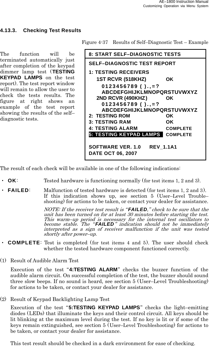 AE–1800 Instruction Manual Customizing Operation via Menu System 4.13.3.  Checking Test Results  Figure 4-37    Results of Self–Diagnostic Test – Example  The function will be terminated automatically just after completion of the keypad dimmer lamp test (TESTING KEYPAD LAMPS on the test report). The test report window will remain to allow the user to check the tests results. The figure at right shows an example of the test report showing the results of the self– diagnostic tests.        The result of each check will be available in one of the following indications:  ・ OK:    Tested hardware is functioning normally (for test items 1, 2 and 3). ・ FAILED:    Malfunction of tested hardware is detected (for test items 1, 2 and 3).     If this indication shows up, see section 5 (User–Level Trouble– shooting) for actions to be taken, or contact your dealer for assistance.   NOTE: If the receiver test result is “FAILED,” check to be sure that the unit has been turned on for at least 30 minutes before starting the test. This warm–up period is necessary for the internal test oscillators to become stable. The “FAILED” indication should not be immediately interpreted as a sign of receiver malfunction if the unit was tested shortly after power–up. ・ COMPLETE: Test is completed (for test items 4 and 5). The user should check whether the tested hardware component functioned correctly.  (1)  Result of Audible Alarm Test   Execution of the test “4:TESTING ALARM” checks the buzzer function of the audible alarm circuit. On successful completion of the test, the buzzer should sound three slow beeps. If no sound is heard, see section 5 (User–Level Troubleshooting) for actions to be taken, or contact your dealer for assistance.  (2)  Result of Keypad Backlighting Lamp Test   Execution of the test “5:TESTING KEYPAD LAMPS” checks the light–emitting diodes (LEDs) that illuminate the keys and their control circuit. All keys should be lit blinking at the maximum level during the test. If no key is lit or if some of the keys remain extinguished, see section 5 (User–Level Troubleshooting) for actions to be taken, or contact your dealer for assistance.    This test result should be checked in a dark environment for ease of checking. 8: START SELF–DIAGNOSTIC TESTS SELF–DIAGNOSTIC TEST REPORT 1: TESTING RECEIVERS  1ST RCVR((518KHZ)((518KH OK   0123456789 ( ).,=?  ABCDEFGHIJKLMNOPQRSTUVWXYZ  2ND RCVR (490KHZ)  OK   0123456789 ( ).,=?  ABCDEFGHIJKLMNOPQRSTUVWXYZ 2:  TESTING ROM  OK 3: TESTING RAM  OK 4: TESTING ALARM  COMPLETE 5: TESTING KEYPAD LAMPS   COMPLETE  SOFTWARE VER. 1.0   REV_1.1A1 DATE OCT 06, 2007 